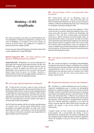 <24>
Modelo3 – O IRS
simplificado
Por vezes há projectos que pela sua simplicidade de uso,
funcionalidade e utilidade nos despertam a atenção. Foi o
caso do Modelo3, um projecto com poucos meses, da
autoria de Celso Pinto, cujo objectivo é simplificar o
preenchimento do modelo 3 do IRS.
Foi por isso que a Revista Programar entrevistou Celso Pinto
a quem agradecemos a disponibilidade:
Revista Programar (RP) - Em breves palavras como
descreve o Modelo3 para quem não conhece?
Celso Pinto (CP) - O Modelo3 é um serviço alternativo às
aplicações das Finanças para preenchimento do IRS, mas
bastante mais simples. A ideia principal é permitir que eu
pegue no molho de papéis que tenho para incluir na
declaração e que os passe um por um para o serviço que
depois logo trata de gerar um ficheiro. Durante o
preenchimento é feita uma simulação de IRS e também vou
descobrindo que limites de deduções já atingi.
RP - Como surgiu a ideia de implementar o modelo3.pt?
CP - A ideia já tem uns anos, 2006 ou 2007, já não me
lembro. Acho que estava de roda do preenchimento de uma
declaração de IRS e fartei-me dos erros de validação porque
na aplicação das Finanças é preciso declarar várias vezes o
mesmo valor em sítios diferentes, para além de que essa
aplicação faz muitos poucos cálculos, e comecei a pensar em
fazer uma aplicação para consumo próprio que fosse ao
encontro das minhas necessidades.
Isto foi ficando na gaveta, até há uns tempos quando propus
na 7syntax que o serviço fosse desenvolvido como
brincadeira no Codebits do SAPO, em 2008, mas o Rock
Band falou mais alto :-) Entretanto a meio do ano passado
quis começar a dar vazão a projectos que engavetados há
algum tempo e este foi o primeiro.
RP - Que tecnologias utilizou na programação desta
ferramenta?
CP -Infelizmente não há no Modelo3 nada de
particularmente interessante :-) No server-side está uma
Play Framework por detrás de um nginx que serve ficheiros
estáticos. A Play foi escolhida porque quis usar o Drools para
as simulações e precisava de algo em Java.
Podia ter sido um Tomcat ou outra coisa qualquer, a única
coisa que faz é converter JSON para objectos Java e vice-
versa, para além de gerar o ficheiro da declaração. No
entanto a Play não tem configurações praticamente
nenhumas e gostei bastante da aproximação deles ao
desenvolvimento sobre a framework. Do lado do cliente,
como disse atrás, são tudo ficheiros estáticos com Javascript
aqui e ali para animar as páginas e falar com o server-side.
Os ficheiros estão exactamente como me chegaram às
mãos, o trabalho que a Quodis desenvolveu é fantástico, só
tive de importar os ficheiros de Javascript necessários para
fazer bind aos elementos certos.
RP - Teve alguma receptividade ou apoio por parte das
finanças?
CP - Sim, mostraram alguma curiosidade e disponibilidade.
O objectivo principal era integrar o Modelo3 com o Portal
das Finanças para que fosse possível submeter a declaração
imediatamente a partir do site, mas não foi possível,
olhando para trás vejo que entrei em contacto com a DGCI
demasiado em cima da hora, estas coisas levam o seu
tempo, o que é natural.
RP - E da parte dos utilizadores, como tem sido o feedback?
CP - Fantástico, o melhor feedback que tive foi atingir o
objectivo estabelecido para o número de declarações
geradas em metade do tempo, antes do início da 2ª Fase de
entregas. Lembro-me também que houve quem me dissesse
que estava desconfiado porque o preenchimento do IRS
tinha sido demasiado fácil :-) Mesmo nos primeiros dias
quando houve alguns problemas sempre senti imenso apoio
das pessoas, muitas das quais completamente anónimas
para mim. Recebi bastantes sugestões e, em trocas de
email, surgiram algumas ideias sobre outras funções que
podem ser pagas, o que torna sempre tudo mais
interessante.
Também recebi um bom número de manifestações de
preocupação com a privacidade dos dados, o que é
perfeitamente compreensível. No entanto o Modelo3 não
tem qualquer base de dados portanto nada fica registado.
Tenho de trabalhar e procurar formas de credibilizar o
serviço.
entrevista
 