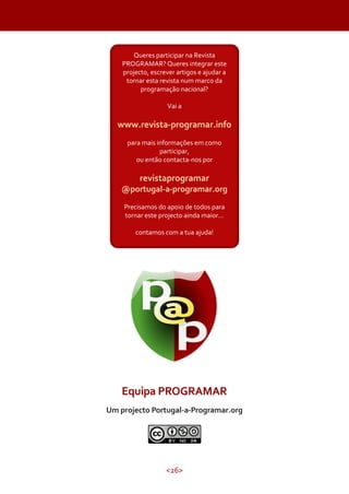 <26>
Equipa PROGRAMAR
Um projecto Portugal-a-Programar.org
Queres participar na Revista
PROGRAMAR? Queres integrar este
projecto, escrever artigos e ajudar a
tornar esta revista num marco da
programação nacional?
Vai a
www.revista-programar.info
para mais informações em como
participar,
ou então contacta-nos por
revistaprogramar
@portugal-a-programar.org
Precisamos do apoio de todos para
tornar este projecto ainda maior...
contamos com a tua ajuda!
 