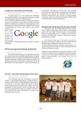 <3>
notícias/links
Google tem novo sistema de indexação
http://googleblog.blogspot.com/2010/06/our-new-
search-index-caffeine.html
A Google lançou um novo sistema de indexação,
denominado Caffeine, e que segundo a empresa consegue
uma eficácia 50% superior ao sistema anterior:
“Com o Caffeine, podemos analisar a Internet por partes e
procurar ou actualizar o nosso índice de modo contínuo e
global. À medida que encontramos novas páginas ou nova
informação em páginas existentes, podemos adicioná-las
imediatamente ao índice. Isso significa que quando
procurar, vai
estar a fazê-
lo o mais
p r ó x i m o
possível da
versão mais
recente da
informação
que pretende - independentemente de quando e onde foi
publicada.”
FCCN muda regras de atribuição de dominios
h t t p : / / w i n d o w s . m i c r o s o f t . c o m / p t -
PT/windows7/products/home
Entre as alterações destacam-se a descida de 50% dos
nos custos anuais que as entidades especilaizadas no registo
de endereços têm, e também a possiblidade de indivíduos e
empresas venderem endereços que estão na sua posse.. No
entanto ainda não foi desta que os endereços .pt foram
liberalizados. Ao não liberalizar o registo de endereços, as
autoridades portuguesas optam por uma posição
preventiva, que evita os litígios causados pela usurpação de
endereços por pessoas ou entidades que não são as
legítimas proprietárias das marcas ou denominações
comerciais, todavia na UE apenas Portugal e Malta ainda
não liberarizaram o registo de endereços.
IE6 abaixo dos 5% de quota de mercado nos EUA
O browser, que até a própria Microsoft tem vindo a
tentar “matar”, baixou para 4,7% em Maio, acompanhado
pelo irmão mais velho Internet Explorer 7 que também
perdeu expressividade, para os 16,6%. Do conjunto de
browsers da Microsoft, apenas o IE8 ganhou quota,
passando para os 30,5%.
Ao mesmo tempo que o IE6 está a caminho da
sepultura (um browser, recorde-se, de 2001 e cheio de falhas
de segurança), o Google Chrome continua a crescer.
O Firefox perdeu quota de mercado, e está, agora, com
29,3%, enquanto que o Safari se manteve praticamente com
os mesmo números, nos 9,1%.
Apesar de estas tendências se verificaram também a nível
mundial, a verdade é que o envelhecido Internet Explorer 6
continua a ter muita expressividade em algumas zonas do
globo, especialmente nos países em vias de
desenvolvimento.
IOI 2010 - International Olympiad in Informatics
http://www.ioi2010.org/index.shtml
http://www.dcc.fc.up.pt/oni/2010/
A ser realizado este ano no Canadá, irá também
receber a participação portuguesa, composta pelos 4
primeiros classificados na ONI (Olimpíadas Nacionais de
Informática), e são eles: Rafael Schimassek, Rodrigo
Gomes, David Ferreira e Francisco Huhn. Após a suas boas
prestações na final nacional, temos a certeza que tudo
farão para representar Portugal com orgulho, com brio e
com vontade de trazer resultados de sucesso nas
Olimpíadas Internacionais.
 