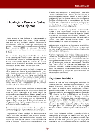 <5>
Introdução a Bases de Dados
para Objectos
Quando falamos de bases de dados, os sistemas de Gestão
de Bases de Dados Relacionais (MySQL, SQLite, Postegres,
DB2, etc) são sem dúvida os sistemas que todos os
programadores conhecem. Desde o seu aparecimento nos
anos 70, e com o desenvolvimento da linguagem Structured
Query Language (SQL), os sistemas relacionais
conquistaram uma posição dominante no mundo da gestão
de dados.
Criados em torno do principio simples de que os dados
podem ser representados em pequenas entidades tabulares
de 2 dimensões, compostas por linhas e colunas, que são
depois relacionadas entre si através de chaves
identificadoras, os sistemas relacionais mostraram, vezes
sem conta, o seu valor. Este é um facto indiscutível.
Programação Orientada a Objectos (POO) é também, e por
mérito próprio, um sistema largamente adoptado e com
provas dadas no mercado de aplicações. Com uma evolução
estável e utilizado por uma fatia significativa de
programadores, disponível através de uma vasta selecção de
linguagens de programação, com ferramentas, métodos de
desenvolvimento e os mais diversos acessórios para a sua
correcta utilização, POO é um paradigma que veio para ficar
e triunfar. Este é um facto indiscutível.
Com os dois factos anteriores, chegamos ao ponto onde é
comum a união das duas áreas, de um lado o poder das
bases de dados relacionais e de outro a força da
programação orientada a objectos. E talvez esta afirmação
nos faça roçar o grande problema: ligar um sistema
desenvolvido com base em objectos a um sistema que vê
todos os dados como seres bi-dimensionais exige um
esforço de tal forma significativo que, efectivamente, existe
um fosso entre os dois paradigmas.
Consideremos o desenvolvimento típico de uma aplicação
usando tecnologias que implementem os dois paradigmas:
O arquitecto do sistema irá pegar nos requisitos que os
clientes indicaram, através de uma qualquer método,
possivelmente UML, vai transformar esses requisitos num
modelo de objectos que não só é um monumento à
utilização de herança, polimorfismo e os demais conceitos
de POO, como ainda torna os requisitos do cliente algo
cativante de implementar. Munido desta obra prima, o
arquitecto passa o fruto do seu trabalho ao administrador da
base de dados que o irá dissecar, transformar num diagrama
Entidade-Relacionamento, ou outro qualquer que lhe seja
familiar, rever relações, criar tabelas e configurar um
servidor que, em muitos casos, é uma peça de tecnologia tão
afinada e sensível como um relógio suíço.
Findo estas duas etapas, o arquitecto e o administrador
reúnem-se para perceber como é que dois modelos, tão
diferentes podem comunicar como é esperado e dessa
reunião nasce, tipicamente, uma classe para cada tabela, um
conjunto de quatro procedimentos base por cada tabela (o
comum CRUD: create, retrieve, update e delete) e uma
imensa framework de código para gerir tudo isto.
Mesmo usando ferramentas de apoio, como as tecnologias
de Object/Relational Mapping (ORM), todo este processo é
moroso e complexo, e ainda não começámos a implementar
o produto que o cliente pediu.
Para tornar o processo mais simples, um dos lados poderia
ser alterado. Ou alteramos a linguagem de programação ou
alteramos a base de dados. Se pensarmos em alterar a
linguagem facilmente chegamos à conclusão que, qualquer
que seja a linguagem, nunca será perfeitamente compatível
com a visão tabular das bases de dados relacionais. Por
outro lado, remover a base de dados poderá ser uma boa
opção: e se, de alguma forma, pudéssemos ter uma base de
dados que aceitasse os objectos que tão úteis nos são e não
precisasse de os transformar?
Linguagem + Persistência
Sistemas de Bases de Dados para Objectos (OODBMS) são
sistemas nos quais a representação da informação é feita
através de objectos, tal como em POO, e aos quais é
adicionada a facilidade de acesso por linguagens Orientadas
a Objectos (OO) através da adição de capacidades de POO.
Estes sistemas estão sempre associados a uma linguagem
POO existente (ex: Java ou C#), fazendo uso da mesma
representação interna de um objecto, e guardam
directamente os objectos que os programadores usam no
desenvolvimento. Embora ligadas a uma linguagem
específica, muitos destes sistemas possuem mecanismos de
conversão de modo a que uma aplicação feita numa
linguagem possa ser convertida para outra linguagem
diferente mantendo todos os registos existentes na base de
dado.
Como tantas outras tecnologias, OODBMS surgem da
investigação académica em meados dos anos 80, e
progridem até à actualidade de forma algo atribulada. Sem
grande adopção pelo mercado, vêm ser criada uma
organização que pretendia desenvolver um standard que
tema de capa
 