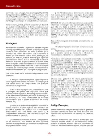 <6>
promovesse a sua utilização. Essa organização, Object Data
Management Group (ODMG), veio a ser substituída pela
actual Object Management Group (OMG) que se torna assim
na organização responsável por desenvolver e promover um
standard para a tecnologia de bases de dados para objectos.
Neste momento, o OMG, pretende apresentar um standard
que ajude o mercado de bases de dados para objectos, mas
embora um standard definitivo e oficialmente adoptado
ainda não exista, do esforço surgiram várias tecnologias
actualmente em uso, tais como as Queries Nativas usadas
em vários motores de bases de dados para objectos, ou
sistema LINQ da plataforma .Net.
Vantagens
Bases de dados orientadas a objectos são ideais em conjunto
com linguagem OO porque eliminam qualquer processo de
conversão para a persistência dos dados. O modelo que o
arquitecto do sistema desenvolveu será exactamente o
mesmo que será usado na base de dados, as relações, os
objectos, os atributos, tudo se manterá igual e para os
programadores não há mais a necessidade de decorar
estruturas de tabelas ou procedimentos de acesso, basta
enviar os objectos para o motor de bases de dados e rever os
mesmos objectos quando necessário se aplicar qualquer
conversão. Isto acontece porque o motor usa exactamente o
mesmo modelo de dados que a linguagem de programação.
Com o uso destas bases de dados ultrapassamos vários
problemas:
1. Relações e objectos complexos. É possível guardar
vários objectos relacionados por herança ou composição e
com vários níveis de complexidade sem qualquer
intervenção do programador;
2. Não há duas linguagens (uma para a BD e uma para
a aplicação). Há apenas uma linguagem comum que
funciona em todo o projecto. Menos linguagens traduzem-
se em melhor desenvolvimento, facilidade de depuração e
de eliminação de erros, necessidade de menores
conhecimentos que se podem transformar em custos
menores, etc.;
3. Remoção do problema de Impedence Mismatch. O
tempo perdido a mapear objectos para tabelas e os
problemas quando um objecto não é relacionado
directamente para uma tabela (ver ponto 1), é
completamente eliminado. Esta característica ajuda na
performance final da aplicação;
4. Existe apenas um modelo de dados. Como podemos
ver na introdução, dois modelos de dados distintos
oferecem muitos problemas que aumentam a complexidade
do projecto ou os seus custos;
5. Não há necessidade de identificadores únicos para
cada objecto, como existe para cada registo de uma tabela
através das chaves primárias, toda a identificação dos
objectos é transparente ao programador.
OODBMS são também sistemas excelentes para guardar
informação com relações e/ou representações complexas,
que irão tirar todo o partido da linguagem OO e
consequentemente da facilidade de utilização do motor bem
como das optimizações que os motores contêm
possibilitando um nível de performance superior ao dos
RDBMS, tida por alguns autores como 10 a 1000 vezes
superior.
Esta performance pode ser explicada, principalmente, por
dois pontos:
• A falta de Impedence Mismatch, como mencionado
acima;
• Optimização para Traversal. Este é o processo pelo
qual se percorre o grafo que representa as relações dos
nossos objectos, indo de nó a nó para obter os dados.
Na secção da bibliografia são apresentados recursos onde o
leitor pode aprofundar o tipo de benchmarks e os resultados
comparativos entre OODBMS e RDBMS, e do acesso nativo
que os OODBMS oferecem em detrimento de acesso com
ORMs e outras técnicas para RDBMS. No entanto, qualquer
benchmark feito é dependente da tarefa a testar e se em
alguns pontos os OODBMS podem mostrar ganhos
significativos, noutros as diferenças serão negligenciáveis ou
até demonstrar perdas.
Olhando para a globalidade dos valores, podemos aceitar
que os OODBMS oferecem boas perspectivas de
performance quando comparados com outros métodos de
acesso a RDBMS e como regra geral devemos ter em
atenção o tipo de dados e se estamos ou não a trabalhar
com objectos. Quanto mais simples for o tipo de dados,
maiores poderão ser as vantagens em usar um RDBMS e
SQL, mas à medida que a complexidade aumenta, a
velocidade obtida com OODBMS é vantajosa. Se
trabalharmos com objectos não deveremos descartar os
OODBMS.
Código/Exemplo
Vamos desenvolver uma pequena aplicação de gestão de
contactos usando um motor de bases de dados para
objectos livre, disponibilizado sob a licença GPL, chamado
DB4O.
Descrição: Pretendemos uma aplicação desktop para gerir
contactos pessoais. Deverá ser possível guardar nomes,
números de telefone, moradas e datas de nascimento dos
contactos. Precisamos de fazer algumas pesquisas pelo que
tema de capa
 