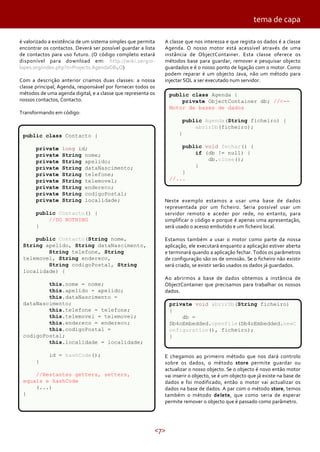 <7>
é valorizado a existência de um sistema simples que permita
encontrar os contactos. Deverá ser possível guardar a lista
de contactos para uso futuro. (O código completo estará
disponível para download em: http://wiki.sergio-
lopes.org/index.php?n=Projects.AgendaDB4O)
Com a descrição anterior criamos duas classes: a nossa
classe principal, Agenda, responsável por fornecer todos os
métodos de uma agenda digital, e a classe que representa os
nossos contactos, Contacto.
Transformando em código:
A classe que nos interessa e que regista os dados é a classe
Agenda. O nosso motor está acessível através de uma
instância de ObjectContainer. Esta classe oferece os
métodos base para guardar, remover e pesquisar objecto
guardados e é o nosso ponto de ligação com o motor. Como
podem reparar é um objecto Java, não um método para
injectar SQL a ser executado num servidor.
Neste exemplo estamos a usar uma base de dados
representada por um ficheiro. Seria possível usar um
servidor remoto e aceder por rede, no entanto, para
simplificar o código e porque é apenas uma apresentação,
será usado o acesso embutido e um ficheiro local.
Estamos também a usar o motor como parte da nossa
aplicação, ele executará enquanto a aplicação estiver aberta
e terminará quando a aplicação fechar. Todos os parâmetros
de configuração são os de omissão. Se o ficheiro não existir
será criado, se existir serão usados os dados já guardados.
Ao abrirmos a base de dados obtemos a instância de
ObjectContainer que precisamos para trabalhar os nossos
dados.
E chegamos ao primeiro método que nos dará controlo
sobre os dados, o método store permite guardar ou
actualizar o nosso objecto. Se o objecto é novo então motor
vai inserir o objecto, se é um objecto que já existe na base de
dados e foi modificado, então o motor vai actualizar os
dados na base de dados. A par com o método store, temos
também o método delete, que como seria de esperar
permite remover o objecto que é passado como parâmetro.
public class Contacto {
private long id;
private String nome;
private String apelido;
private String dataNascimento;
private String telefone;
private String telemovel;
private String endereco;
private String codigoPostal;
private String localidade;
public Contacto() {
//DO NOTHING
}
public Contacto(String nome,
String apelido, String dataNascimento,
String telefone, String
telemovel, String endereco,
String codigoPostal, String
localidade) {
this.nome = nome;
this.apelido = apelido;
this.dataNascimento =
dataNascimento;
this.telefone = telefone;
this.telemovel = telemovel;
this.endereco = endereco;
this.codigoPostal =
codigoPostal;
this.localidade = localidade;
id = hashCode();
}
//Restantes getters, setters,
equals e hashCode
(...)
}
public class Agenda {
private ObjectContainer db; //<--
Motor de bases de dados
public Agenda(String ficheiro) {
abrirDb(ficheiro);
}
public void fechar() {
if (db != null) {
db.close();
}
}
//...
private void abrirDb(String ficheiro)
{
db =
Db4oEmbedded.openFile(Db4oEmbedded.newC
onfiguration(), ficheiro);
}
tema de capa
 