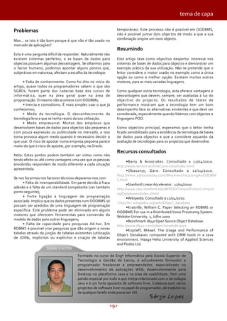 <9>
Formado no curso de Engª Informática pela Escola Superior de
Tecnologia e Gestão de Leiria, é actualmente formador e
programador freelancer e empreendedor, especializado no
desenvolvimento de aplicações WEB, desenvolvimento para
Desktop na plataforma Java e na área de usabilidade. Tem uma
paixão especial por tudo o que esteja relacionado com a tecnologia
Java e é um forte apoiante de software livre. Colabora com vários
projectos de software livre no papel de programador, de tradutor ou
de qualquer tarefa onde possa ser útil.
Sérgio Lopes
Problemas
Mas… se isto é tão bom porque é que não é tão usado no
mercado de aplicações?
Esta é uma pergunta difícil de responder. Naturalmente não
existem sistemas perfeitos, e as bases de dados para
objectos possuem algumas desvantagens. Se olharmos para
o factor humano, podemos apontar alguns pontos que,
subjectivos em natureza, afectam a escolha da tecnologia:
• Falta de conhecimento. Como foi dito no início do
artigo, quase todos os programadores sabem o que são
SGBDs, fazem parte das cadeiras base dos cursos de
informática, quer na área geral quer na área de
programação. O mesmo não acontece com OODBMs;
• Inercia e comodismo. É mais simples usar o que já
conhecemos;
• Medo da tecnologia. O desconhecimento da
tecnologia leva a que se tenha receio da sua utilização.
• Medo empresarial. Muitas das empresas que
desenvolvem bases de dados para objectos são pequenas e
com pouca expressão ou publicidade no mercado, e isso
torna provoca algum medo quando é necessário decidir o
que usar. O risco de apostar numa empresa pequena parece
maior do que o risco de apostar, por exemplo, na Oracle.
Nota: Estes pontos podem também ser vistos como não
tendo efeito ou até como vantagens uma vez que as pessoas
envolvidas respondem de modo diferente a cada situação
apresentada.
Se nos focarmos nos factores técnicos deparamo-nos com:
• Falta de interoperabilidade. Em parte devido à fraca
adesão e à falta de um standard competente (ver também
ponto seguinte);
• Forte ligação à linguagem de programação
associada. Implica que os dados presentes num OODBMS só
possam ser acedidos de uma linguagem de programação
específica. Este problema pode ser eliminado em alguns
motores que oferecem ferramentas para conversão do
modelo de dados para outras linguagens;
• Falta de capacidade para pesquisas Ad-hoc. Em
RDBMS é possível criar pesquisas que dão origem a novas
tabelas através da junção de tabelas existentes (utilização
de JOINs, implícitos ou explícitos e criação de tabelas
tema de capa
temporárias). Este processo não é possível em OODBMS,
não é possível juntar dois objectos de modo a que a sua
combinação origine um novo objecto.
Resumindo
Este artigo teve como objectivo despertar interesse nos
sistemas de bases de dados para objectos e demonstrar um
exemplo prático da sua utilização. Não se pretende que o
leitor considere o motor usado no exemplo como a única
opção ou como a melhor opção. Existem muitos outros
motores, para as mais variadas linguagens.
Como qualquer outra tecnologia, esta oferece vantagens e
desvantagens que devem, sempre, ser avaliadas à luz do
objectivo do projecto. Os resultados de testes de
performance mostram que a tecnologia tem um bom
desempenho face às alternativas existentes e que deve ser
considerada, especialmente quando lidamos com objectos e
linguagens POO.
Como objectivo principal, esperamos que o leitor tenha
ficado sensibilizado para a existência da tecnologia de bases
de dados para objectos e que a considere aquando da
avaliação de tecnologias para os projectos que desenvolve.
Recursos consultados
•Barry & Associates. Consultado a 12/04/2010.
http://www.service-architecture.com/index.html
•Obasanjo, Dare. Consultado a 12/04/2010.
http://www.25hoursaday.com/WhyArentYouUsingAnOODBM
S.html
•Stanford Linear Accelerator. 12/04/2010.
http://www.slac.stanford.edu/BFROOT/www/Public/Computi
ng/Databases/index.shtml
•Wikipedia. Consultado a 12/04/2010.
http://en.wikipedia.org/wiki/Object_database
•Kratville, William C. Paper Selecting an RDBMS or
OODBMS For use in a Distributed Voice Processing System.
Webster University. 2, Julho 2000
•Benchmark db4o Open Source Object Database.
http://www.db4o.com/s/benchmarkdb.aspx
•Kopteff, Mikael. The Usage and Performance of
Object Databases compared with ORM tools in a Java
environment. Haaga-Helia University of Applied Sciences
and Floobs Ltd.
 