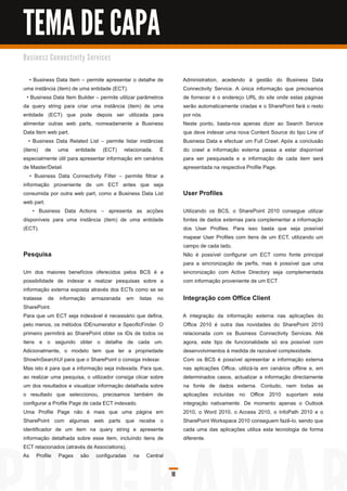 TEMA DE CAPA
B u s i n e s s C o n n e c ti vi ty S e rvi c e s


    • Business Data Item – permite apresentar o detalhe de          Administration, acedendo à gestão do Business Data
uma instância (item) de uma entidade (ECT).                         Connectivity Service. A única informação que precisamos
  • Business Data Item Builder – permite utilizar parâmetros        de fornecer é o endereço URL do site onde estas páginas
da query string para criar uma instância (item) de uma              serão automaticamente criadas e o SharePoint fará o resto
entidade (ECT) que pode depois ser utilizada para                   por nós.
alimentar outras web parts, nomeadamente a Business                 Neste ponto, basta-nos apenas dizer ao Search Service
Data Item web part.                                                 que deve indexar uma nova Content Source do tipo Line of
   • Business Data Related List – permite listar instâncias         Business Data e efectuar um Full Crawl. Após a conclusão
(itens) de uma entidade (ECT) relacionada. É                        do crawl a informação externa passa a estar disponível
especialmente útil para apresentar informação em cenários           para ser pesquisada e a informação de cada item será
de Master/Detail.                                                   apresentada na respectiva Profile Page.
    • Business Data Connectivity Filter – permite filtrar a
informação proveniente de um ECT antes que seja
consumida por outra web part, como a Business Data List             User Profiles
web part.
      • Business Data Actions – apresenta as acções                 Utilizando os BCS, o SharePoint 201 0 consegue utilizar
disponíveis para uma instância (item) de uma entidade               fontes de dados externas para complementar a informação
(ECT).                                                              dos User Profiles. Para isso basta que seja possível
                                                                    mapear User Profiles com itens de um ECT, utilizando um
                                                                    campo de cada lado.
Pesquisa                                                            Não é possível configurar um ECT como fonte principal
                                                                    para a sincronização de perfis, mas é possível que uma
Um dos maiores benefícios oferecidos pelos BCS é a                  sincronização com Active Directory seja complementada
possibilidade de indexar e realizar pesquisas sobre a               com informação proveniente de um ECT.
informação externa exposta através dos ECTs como se se
tratasse de informação armazenada em listas no                      Integração com Office Client
SharePoint.
Para que um ECT seja indexável é necessário que defina,             A integração da informação externa nas aplicações do
pelo menos, os métodos IDEnumerator e SpecificFinder. O             Office 201 0 é outra das novidades do SharePoint 201 0
primeiro permitirá ao SharePoint obter os IDs de todos os           relacionada com os Business Connectivity Services. Até
itens e o segundo obter o detalhe de cada um.                       agora, este tipo de funcionalidade só era possível com
Adicionalmente, o modelo tem que ter a propriedade                  desenvolvimentos à medida de razoável complexidade.
ShowInSearchUI para que o SharePoint o consiga indexar.             Com os BCS é possível apresentar a informação externa
Mas isto é para que a informação seja indexada. Para que,           nas aplicações Office, utilizá-la em cenários offline e, em
ao realizar uma pesquisa, o utilizador consiga clicar sobre         determinados casos, actualizar a informação directamente
um dos resultados e visualizar informação detalhada sobre           na fonte de dados externa. Contudo, nem todas as
o resultado que seleccionou, precisamos também de                   aplicações incluídas no Office 201 0 suportam esta
configurar a Profile Page de cada ECT indexado.                     integração nativamente. De momento apenas o Outlook
Uma Profile Page não é mais que uma página em                       201 0, o Word 201 0, o Access 201 0, o InfoPath 201 0 e o
SharePoint com algumas web parts que recebe o                       SharePoint Workspace 201 0 conseguem fazê-lo, sendo que
identificador de um item na query string e apresenta                cada uma das aplicações utiliza esta tecnologia de forma
informação detalhada sobre esse item, incluíndo itens de            diferente.
ECT relacionados (através de Associations).
As Profile Pages são configuradas na Central

                                                               10
 