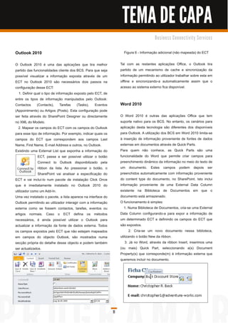 TEMA DE CAPA
                                                                                           B u s i n e s s C o n n e c ti vi ty S e rvi c e s


Outlook 201 0                                                          Figura 6 - Informação adicional (não mapeada) do ECT

O Outlook 201 0 é uma das aplicações que tira melhor                 Tal com as restantes aplicações Office, o Outlook tira
partido das funcionalidades cliente dos BCS. Para que seja           partido de um mecanismo de cache e sincronização da
possível visualizar a informação exposta através de um               informação permitindo ao utilizador trabalhar sobre esta em
ECT no Outlook 201 0 são necessários dois passos na                  offline e sincronizando-a automaticamente assim que o
configuração desse ECT:                                              acesso ao sistema externo fica disponível.
   1 . Definir qual o tipo de informação exposto pelo ECT, de
entre os tipos de informação manipulados pelo Outlook:
Contactos (Contacts), Tarefas (Tasks), Eventos                       Word 201 0
(Appointments) ou Artigos (Posts). Esta configuração pode
ser feita através do SharePoint Designer ou directamente             O Word 201 0 é outras das aplicações Office que tem
no XML do Modelo.                                                    suporte nativo para os BCS. No entanto, os cenários para
  2. Mapear os campos do ECT com os campos do Outlook                aplicação desta tecnologia são diferentes dos disponíveis
para esse tipo de informação. Por exemplo, indicar quais os          para Outlook. A utilização dos BCS em Word 201 0 limita-se
campos do ECT que correspondem aos campos Last                       à inserção de informação proveniente de fontes de dados
Name, First Name, E-mail Address e outros, no Outlook.               externas em documentos através de Quick Parts.
Existindo uma External List que exponha a informação do              Para quem não conhece, as Quick Parts são uma
                 ECT, passa a ser possível utilizar o botão          funcionalidade do Word que permite criar campos para
                 Connect to Outlook disponibilizado pela             preenchimento dinâmico da informação no meio do texto de
                 ribbon da lista. Ao pressionar o botão, o           um documento. Estes campos podem depois ser
                 SharePoint vai analisar a especificação do          preenchidos automaticamente com informação proveniente
ECT e vai incluí-lo num pacote de instalação Click Once              do content type do documento, no SharePoint. Isto inclui
que é imediatamente instalado no Outlook 201 0 do                    informação proveniente de uma External Data Column
utilizador como um Add-In.                                           existente na Biblioteca de Documentos em que o
Uma vez instalado o pacote, a lista aparece na interface do          documento está armazenado.
Outlook permitindo ao utilizador interagir com a informação          O funcionamento é simples:
externa como se fossem contactos, tarefas, eventos ou                   1 . Numa Biblioteca de Documentos, cria-se uma External
artigos normais. Caso o ECT defina os métodos                        Data Column configurando-a para expor a informação de
necessários, é ainda possível utilizar o Outlook para                um determinado ECT e definindo os campos do ECT que
actualizar a informação da fonte de dados externa. Todos             são expostos.
os campos expostos pelo ECT que não estejam mapeados                        2. Cria-se um novo documento nessa biblioteca,
em campos do objecto Outlook, são mostrados numa                     utilizando o botão New da ribbon.
secção própria do detalhe desse objecto e podem também                   3. Já no Word, através da ribbon Insert, inserimos uma
ser actualizados.                                                    (ou mais) Quick Part, seleccionando a(s) Document
                                                                     Property(s) que corresponde(m) à informação externa que
                                                                     queremos incluir no documento.




                                                                11
 