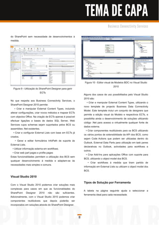 TEMA DE CAPA
                                                                                        B u s i n e s s C o n n e c ti vi ty S e rvi c e s


do SharePoint sem necessidade de desenvolvimentos à
medida.




                                                                   Figura 1 0 - Editor visual de Modelos BDC no Visual Studio
                                                                                                201 0
  Figura 9 - Utilização do SharePoint Designer para gerir
                            ECTs
                                                                  Alguns dos casos de uso possibilitados pelo Visual Studio
                                                                  201 0 são:
No que respeita aos Business Connectivity Services, o
                                                                     • Criar e manipular External Content Types, utilizando o
SharePoint Designer 201 0 permite:
                                                                  novo template de projecto Business Data Connectivity
    • Criar e manipular External Content Types, incluindo
                                                                  Model. Este template inclui um conjunto de designers que
alterar configurações, criar novos métodos e mapear ECTs
                                                                  permite a edição visual do Modelo e respectivos ECTs, e
com objectos Office. Na criação de ECTs apenas é possível
                                                                  possibilita ainda o desenvolvimento de soluções utilizando
efectuar ligações a bases de dados SQL Server, Web
                                                                  código .Net para acesso a virtualmente qualquer fonte de
Services cujos schemas sejam suportados pelos BCS ou
                                                                  dados externa.
assemblies .Net existentes.
                                                                    • Criar componentes reutilizáveis para os BCS utilizando
   • Criar e configurar External Lists com base em ECTs já
                                                                  os vários pontos de extensibilidade da API dos BCS, como
criados.
                                                                  sejam Code Actions que podem ser utilizadas dentro do
     • Gerar e editar formulários InfoPath de suporte às
                                                                  Outlook, External Data Parts para utilização em task panes
External Lists.
                                                                  declarativas no Outlook, actividades para workflows e
  • Utilizar informação externa em workflows.
                                                                  outros.
  • Criar web part pages e profile pages
                                                                    • Criar Add-Ins para aplicações Office com suporte para
Estas funcionalidades permitem a utilização dos BCS sem
                                                                  BCS, utilizando o object model dos BCS.
qualquer desenvolvimento à medida e adaptam-se às
                                                                      • Criar workflows à medida que tiram partido de
necessidades mais simples e comuns.
                                                                  informação em External Lists ou utilizam o object model dos
                                                                  BCS.
Visual Studio 201 0
                                                                  Tipos de Solução por Ferramenta
Com o Visual Studio 201 0 podemos criar soluções mais
complexas para casos em que as funcionalidades do
                                                                  A tabela na página seguinte ajuda a seleccionar a
SharePoint Designer 201 0 não são suficientes.
                                                                  ferramenta ideal para cada necessidade.
Adicionalmente, com o Visual Studio 201 0 podemos criar
componentes reutilizáveis que depois poderão ser
incorporados em soluções através do SharePoint Designer.



                                                             13
 