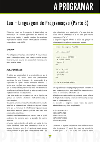 A PROGRAMAR

Lu a – Li n gu a ge m d e Pro gra m a ç ã o ( Pa rte 8 )
Este artigo trata o uso de operações de aleatoriedade e a            valor estabelecido junto a parâmetro “n” e pode ainda ser
manipulação de cadeias (operações de detecção de                     usada com os parâmetros “n” e “m” para gerar valores
tamanho de cadeias – revisão, repetição de caracteres,               inteiros entre “n” e “m”.
separação de cadeias, busca e substituição de caracteres,            O programa seguinte efectua a acção de geração de
conversão em modo ASCII).                                            valores aleatórios da forma mais simples possível.

                                                                      -- inicio do programa ALEAT01
ERRATA
                                                                         math.randomseed(0)
Por falha pessoal no artigo anterior (Parte 7) ficou indicado
após a conclusão que esta parte trataria do tema: arquivo.               local function SORTEIO()
No entanto, este assunto fora apresentado na sexta parte                   N = math.random()
desta série de artigos.                                                    return N
                                                                         end


ALEATORIEDADE                                                            for I = 1, 5 do
                                                                           X = SORTEIO()
É sabido que aleatoriedade é a característica do que é                     print(X)
indeterminado ou incerto. Uma das possibilidades                         end
operativas de uma linguagem de programação é a
capacidade de “gerar” valores numéricos aleatórios. O                 -- fim do programa ALEAT01
termo: gerar é grafado entre aspas devido a característica
que os computadores possuem de fazer este trabalho de                Em seguida escreva o código de programa em um editor de
uma forma considerada não real, ou seja, por meio de uma             texto, gravando-o com o nome aleat01 .lua e execute-o com
acção considerada pseudo-aleatória.                                  a linha de comando lua 5.1 aleat01 .lua.
Para esta acção em linguagem Lua há as funções de                    A função math.randomseed() necessita ser usada a frente
geração de números aleatórios: math.randomseed() e                   da função math.random() para que math.random() consiga
math.rendom().                                                       gerar os valores aleatórios.
Os valores gerados por estas funções são valores pseudo-             Ao executar o programa várias vezes os valores
aleatórios, e necessitam ser usados com alguma cautela,              apresentados como saída sempre serão:
tanto que há no manual de referência da linguagem Lua a
advertência: Nenhuma garantia pode ser dada para suas                0.0011 597033600879
propriedades estatísticas.                                           0.23557237464522
A função math.randomseed(n) faz uso do valor “n” como                0.6481 521 04251 23
parâmetro de semente para a geração de valores                       0.074373607593005
aleatórios.                                                          0.270241 401 40996
A função math.random([n[,m]]) pode ser usada de três
formas diferentes: usada sem parâmetros o que fará a                 Os valores se repetem pelo fato de estar sendo utilizado o
geração de valores entre 0 e 1 , pode ser usada apenas               valor de semente “0” (zero). Se o valor de semente for
com o parâmetro “n” para gerar valores inteiros entre 1 e o          mudado para 1 , 2, 3 ou outro valor qualquer serão


                                                                17
 