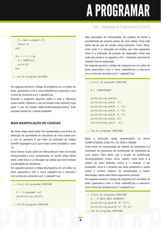 A PROGRAMAR
                                                                         Lu a – Li n gu a ge m d e Pro gra m a ç ã o ( Pa rte 8 )


                                                                  Nas operações de manipulação de cadeias há ainda a
      N = math.random(1,5)                                        possibilidade de separar partes de uma cadeia. Para este
      return N                                                    efeito faz-se uso da função string.sub(texto, início, [fim]),
    end                                                           onde texto é a indicação da cadeia que será separada,
                                                                  início é a indicação da posição de separação inicial que
    for I = 1, 5 do                                               pode ser positiva ou negativa e fim - indicação opcional da
      X = SORTEIO()                                               posição final de separação.
      print(X)                                                    Em seguida escreva o código de programa em um editor de
    end                                                           texto, gravando-o com o nome cadeia02.lua e execute-o
                                                                  com a linha de comando lua 5.1 cadeia02.lua.
 -- fim do programa ALEAT04

                                                                   -- inicio do programa CADEIA02
Em seguida escreva o código de programa em um editor de
texto, gravando-o com o nome aleat04.lua e execute-o com               X = "COMPUTADOR"
a linha de comando lua 5.1 aleat04.lua.
Execute o programa algumas vezes e note a diferença                    print(string.sub(X))
nesta versão. Observe o uso da função math.random() logo               print(string.sub(X, 1))
após o uso da função math.randomseed(os.time()). Este                  print(string.sub(X, 1, 3))
pequeno ajuste faz o acerto desejado.                                  print(string.sub(X, 4, 5))
                                                                       print(string.sub(X, 6, 7))
                                                                       print(string.sub(X, 8))
MAIS MANIPULAÇÃO DE CADEIAS                                            print(string.sub(X, -5))


No sexto artigo desta série fora apresentada uma forma de          -- fim do programa CADEIA02
detecção da quantidade de caracteres de uma cadeia com
o uso do operador # por meio da instrução de código               Após a execução serão apresentados os textos
print(#"Linguagem Lua") que mostra como resultado o valor         COMPUTADOR, COM, PU, TA, DOR e TADOR.
1 3.                                                              Outro factor de manipulação de cadeias de caracteres é a
Esta mesma acção pode ser efectuada por meio da função            realização de operações de substituição de caracteres de
string.len(texto) como apresentado no quinto artigo desta         uma cadeia. Para tanto, use a função de substituição
série, onde texto é a indicação da cadeia que terá contada        string.gsub(texto, busca, troca, vezes), onde texto é a
a quantidade de caracteres.                                       cadeia de texto definida, busca é o carácter a ser
Em seguida escreva o código de programa em um editor de           localizado, troca é o carácter que será substituído e vezes
texto, gravando-o com o nome cadeia01 .lua e execute-o            indica o número máximo de substituições a serem
com a linha de comando lua 5.1 cadeia01 .lua.                     efectuadas, sendo este último argumento opcional.
                                                                  Em seguida escreva o código de programa em um editor de
 -- inicio do programa CADEIA01                                   texto, gravando-o com o nome cadeia03.lua e execute-o
                                                                  com a linha de comando lua 5.1 cadeia03.lua.
     X = "Linguagem Lua"
                                                                   -- inicio do programa CADEIA03
     print(string.len(X))
                                                                       X = "A BOLA AZUL APARECEU"
                                                                       print(string.gsub(X,"A","4"))
 -- fim do programa CADEIA01
                                                                       print(string.gsub(X,"A","X",2))
                                                                   -- fim do programa CADEIA03


                                                             19
 
