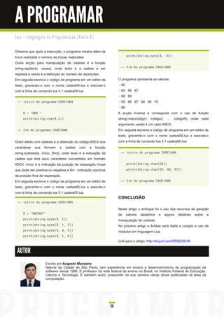 A PROGRAMAR
Lu a – Li n gu a ge m d e Pro gra m a ç ã o ( Pa rte 8 )


Observe que após a execução, o programa mostra além da
troca realizada o número de trocas realizadas.                             print(string.byte(X, -5))

Outra acção para manipulação de cadeias é a função
string.rep(texto, vezes), onde texto é a cadeia a ser                  -- fim do programa CADEIA05

repetida e vezes é a definição do número de repetições.
Em seguida escreva o código de programa em um editor de               O programa apresenta os valores:
texto, gravando-o com o nome cadeia04.lua e execute-o                  - 65
com a linha de comando lua 5.1 cadeia04.lua.                           - 65 66 67
                                                                       - 68 69
 -- inicio do programa CADEIA04                                        - 65 66 67 68 69 70
                                                                       - 66
     X = "OBA "                                                       A acção inversa é conseguida com o uso da função
     print(string.rep(X,2))                                           string.char(código1 , código2, …, códigoN), onde cada
                                                                      argumento usado é um valor ASCII.
 -- fim do programa CADEIA04                                          Em seguida escreva o código de programa em um editor de
                                                                      texto, gravando-o com o nome cadeia06.lua e execute-o
Outro efeito com cadeias é a obtenção do código ASCII dos             com a linha de comando lua 5.1 cadeia06.lua.
caracteres que formam a cadeia com a função
string.byte(texto, início, [fim]), onde texto é a indicação da         -- inicio do programa CADEIA06
cadeia que terá seus caracteres convertidos em formato
ASCII, início é a indicação da posição de separação inicial                print(string.char(65))
que pode ser positiva ou negativa e fim - indicação opcional               print(string.char(65, 66, 67))
da posição final de separação.
Em seguida escreva o código de programa em um editor de                -- fim do programa CADEIA06
texto, gravando-o com o nome cadeia05.lua e execute-o
com a linha de comando lua 5.1 cadeia05.lua.
                                                                      CONCLUSÃO
 -- inicio do programa CADEIA05

                                                                      Neste artigo o enfoque foi o uso dos recursos de geração
     X = "ABCDEF"                                                     de valores aleatórios e alguns detalhes sobre a
     print(string.byte(X, 1))                                         manipulação de cadeias.
     print(string.byte(X, 1, 3))                                      No próximo artigo a ênfase será dada a criação e uso de
     print(string.byte(X, 4, 5))                                      módulos em linguagem Lua.
     print(string.byte(X, 1, 6))
                                                                      Link para o artigo: http://tinyurl.com/RPED28-06

 AUTOR

                     Escrito por Augusto Manzano
                     Natural da Cidade de São Paulo, tem experiência em ensino e desenvolvimento de programação de
                     software desde 1 986. É professor da rede federal de ensino no Brasil, no Instituto Federal de Educação,
                     Ciência e Tecnologia. É também autor, possuindo na sua carreira várias obras publicadas na área da
                     computação.




                                                                 20
 