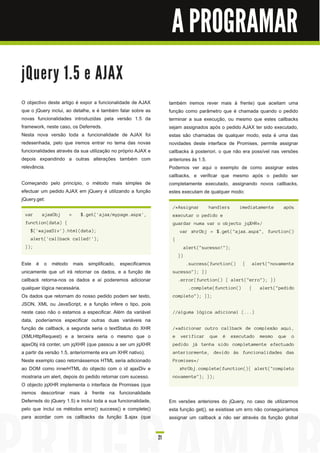 A PROGRAMAR

j Qu e ry 1 . 5 e AJ AX
O objectivo deste artigo é expor a funcionalidade de AJAX            também iremos rever mais à frente) que aceitam uma
que o jQuery inclui, ao detalhe, e é também falar sobre as           função como parâmetro que é chamada quando o pedido
novas funcionalidades introduzidas pela versão 1 .5 da               terminar a sua execução, ou mesmo que estes callbacks
framework, neste caso, os Deferreds.                                 sejam assignados após o pedido AJAX ter sido executado,
Nesta nova versão toda a funcionalidade de AJAX foi                  estas são chamadas de qualquer modo, esta é uma das
redesenhada, pelo que iremos entrar no tema das novas                novidades deste interface de Promises, permite assignar
funcionalidades através da sua utilização no próprio AJAX e          callbacks à posteriori, o que não era possível nas versões
depois expandindo a outras alterações também com                     anteriores às 1 .5.
relevância.                                                          Podemos ver aqui o exemplo de como assignar estes
                                                                     callbacks, e verificar que mesmo após o pedido ser
Começando pelo princípio, o método mais simples de                   completamente executado, assignando novos callbacks,
efectuar um pedido AJAX em jQuery é utilizando a função              estes executam de qualquer modo:
jQuery.get:
                                                                      /*Assignar        handlers      imediatamente     após
 var     ajaxObj      =    $.get('ajax/mypage.aspx',                  executar o pedido e
 function(data) {                                                     guardar numa var o objecto jqXHR*/
    $('#ajaxDiv').html(data);                                             var xhrObj = $.get("ajax.aspx", function()
    alert('callback called!');                                        {
 });                                                                           alert("sucesso!");
                                                                          })
Este é o método mais simplificado, especificamos                               .success(function()     {   alert("novamente
unicamente que url irá retornar os dados, e a função de               sucesso"); })
callback retorna-nos os dados e aí poderemos adicionar                    .error(function() { alert("erro"); })
qualquer lógica necessária.                                                     .complete(function()       {   alert("pedido
Os dados que retornam do nosso pedido podem ser texto,                completo"); });
JSON, XML ou JavaScript, e a função infere o tipo, pois
neste caso não o estamos a especificar. Além da variável              //alguma lógica adicional (...)
data, poderíamos especificar outras duas variáveis na
função de callback, a segunda seria o textStatus do XHR               /*adicionar outro callback de complexão aqui,
(XMLHttpRequest) e a terceira seria o mesmo que o                     e   verificar     que   é    executado   mesmo   que   o
ajaxObj irá conter, um jqXHR (que passou a ser um jqXHR               pedido já tenha sido completamente efectuado
a partir da versão 1 .5, anteriormente era um XHR nativo).            anteriormente, devido às funcionalidades das
Neste exemplo caso retornássemos HTML seria adicionado                Promises*/
ao DOM como innerHTML do objecto com o id ajaxDiv e                       xhrObj.complete(function(){ alert("completo
mostraria um alert, depois do pedido retornar com sucesso.            novamente"); });
O objecto jqXHR implementa o interface de Promises (que
iremos descortinar mais à frente na funcionalidade
Deferreds do jQuery 1 .5) e inclui toda a sua funcionalidade,        Em versões anteriores do jQuery, no caso de utilizarmos
pelo que inclui os métodos error() success() e complete()            esta função get(), se existisse um erro não conseguiríamos
para acordar com os callbacks da função $.ajax (que                  assignar um callback a não ser através da função global


                                                                21
 