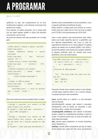 A PROGRAMAR
j Qu e ry 1 . 5 e AJ AX


ajaxError(), ou seja, não conseguiríamos ter um error               Também existe a possibilidade de enviar parâmetros, como
handling local e objectivo, a não utilizando uma função mais        o segundo parâmetro,à semelhança do get().
genérica com a ajax().                                              Existe também a função post() que funciona do mesmo
Uma ressalva, os pedido efectuados com a função get()               exacto modo que a get() mas ao invés de enviar os dados
que não sejam pedidos JSONP ou Script, não permitem                 por HTTP GET, envia precisamente por HTTP POST.
cross-domain, como é usual.
Se quisermos efectuar outro tipo de pedidos com a função            Caso o nosso objectivo seja exclusivamente obter JSON,
get() :                                                             existe uma função específica para tal, a getJSON(), que
                                                                    tem algumas especificidades, tais como no caso de
                                                                    especificarmos adicionar ao url o texto callback=? O pedido
  //fazer apenas o request e ignorar resultado
                                                                    passa a ser tratado com um pedido JSONP, e não JSON, o
  $.get("ajax.aspx");
                                                                    que permite pedidos cross domain sem qualquer problema.
  //passar       parâmetros       simples    e     ignorar
                                                                    O segundo parâmetro pode ser utilizado para enviar
  resultados
                                                                    parâmetros, como nas outras funções.
  $.get("ajax.aspx",          {    tipo:     "noticias",
  quantas: "10" } );                                                 $.getJSON('outputjson.json', function(data) {
  //passar arrays e ignorar resultados                                   $('.result').html('<p>' + data.foo + '</p>'
  $.get("ajax.aspx",        {     'valores[]':      ["10",                 + '<p>' + data.baz[1] + '</p>');
 "20"]} );                                                           });
  //combinar parâmetros com callback                                 //estrutura de JSON esperada:
  $.get("ajax.aspx",        {     param1:   "teste"      },          {
  function(data) {                                                       "foo": "The quick brown fox jumps over the
             alert("callback executado!");                           lazy dog.",
  });                                                                    "bar": "ABCDEFG",
  //receber um JSON já parsed                                            "baz": [52, 97]
  $.get("ajax.aspx",        {     param1:   "teste"      },          }
  function(data) {
         alert(data.prop1); // valor da variável
                                                                    Passando à função mais completa e talvez a mais utilizada,
  data: { "prop1": "valor1" }
                                                                    a função ajax(), podemos definir o url, e imensos settings,
  });
                                                                    vou passar aqui pelos mais importantes:

Outra das funcões para efectuar pedidos AJAX é a load():            async: permite definir se o pedido é ou não executado
                                                                    assíncronamente;
  //carrega      o   resultado    no/s   objecto   do   DOM         beforeSend(jqXHR, settings): este callback é executado
  especificado/s pelo selector                                      imediatamente antes do pedido ser executado, e caso
  $('#ajaxDiv').load('ajax.aspx', function() {                      retornemos false, o pedido não é executado;
    alert('HTML carregado');                                        complete(jqXHR, textStatus): este callback é executado
  });                                                               quando o pedido foi completamente executado, a partir da
  //carrega      o   resultado    no/s   objecto   do   DOM         versão 1 .5 podemos passar aqui um array de funções que
  especificado/s pelo selector, mas apenas o                        serão todas executadas;
  que faz match com o selector passado ao lado                      data: permite passar parâmetros no formato querystring
  do url                                                            (valor1 =X&valor2=y...);
  $('#ajaxDiv').load('ajax.aspx #mainContent');                     dataType: permite definir exactamente que tipo de dados
                                                                    iremos receber, json, script, text, html, jsonp, xml (podemos

                                                               22
 