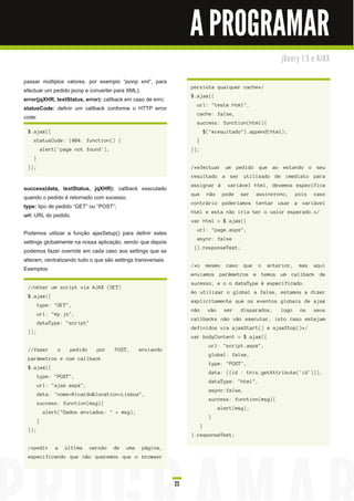 A PROGRAMAR
                                                                                                             j Qu e ry 1 . 5 e AJ AX


passar múltiplos valores, por exemplo “jsonp xml”, para
                                                                    persista qualquer cache*/
efectuar um pedido jsonp e converter para XML);
                                                                    $.ajax({
error(jqXHR, textStatus, error): callback em caso de erro;
                                                                      url: "teste.html",
statusCode: definir um callback conforme o HTTP error
                                                                      cache: false,
code:
                                                                      success: function(html){
 $.ajax({                                                                     $("#resultado").append(html);
    statusCode: {404: function() {                                    }
            alert('page not found');                                });
    }
 });                                                                /*efectuar um pedido que ao estando o seu
                                                                    resultado a ser utilizado de imediato para
                                                                    assignar à  variável html, devemos especifica
success(data, textStatus, jqXHR): callback executado
                                                                    que        não    pode    ser    assíncrono,     pois   caso
quando o pedido é retornado com sucesso;
                                                                    contrário poderíamos tentar usar a variável
type: tipo de pedido “GET” ou “POST”;
                                                                    html e esta não iria ter o valor esperado.*/
url: URL do pedido.
                                                                    var html = $.ajax({
                                                                      url: "page.aspx",
Podemos utilizar a função ajaxSetup() para definir estes
                                                                      async: false
settings globalmente na nossa aplicação, sendo que depois
                                                                     }).responseText;
podemos fazer override em cada caso aos settings que se
alteram, centralizando tudo o que são settings transversais.
                                                                    /*o       mesmo    caso    que   o   anterior,    mas   aqui
Exemplos:
                                                                    enviamos parâmetros e temos um callback de
                                                                    sucesso, e o o dataType é especificado.
 //obter um script via AJAX (GET)
                                                                    Ao utilizar o global a false, estamos a dizer
 $.ajax({
                                                                    explicitamente que os eventos globais de ajax
        type: "GET",
                                                                    não        vão     ser    disparados,    logo     os    seus
        url: "my.js",
                                                                    callbacks não vão executar, isto caso estejam
        dataType: "script"
                                                                    definidos via ajaxStart() e ajaxStop()*/
 });
                                                                    var bodyContent = $.ajax({
                                                                                url: "script.aspx",
 //fazer          o    pedido     por    POST,      enviando
                                                                                global: false,
 parámetros e com callback
                                                                                type: "POST",
 $.ajax({
                                                                               data: ({id : this.getAttribute('id')}),
        type: "POST",
                                                                                dataType: "html",
        url: "ajax.aspx",
                                                                                async:false,
        data: "nome=Ricardo&location=Lisboa",
                                                                                success: function(msg){
        success: function(msg){
                                                                                     alert(msg);
             alert("Dados enviados: " + msg);
                                                                                }
        }
                                                                          }
 });
                                                                    ).responseText;

 /*pedir         a    última    versão   de   uma    página,
 especificando que não queremos que o browser




                                                               23
 
