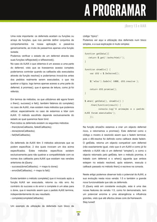 A PROGRAMAR
                                                                                                          j Qu e ry 1 . 5 e AJ AX


Uma nota importante: os deferreds aceitam ou funções ou            código “típico”:
arrays de funções, que nos permite definir conjuntos de            Podemos ver aqui a utilização dos deferreds num bloco
comportamentos na nossa aplicação e passá-los                      simples, e a sua explicação é muito simples:
genericamente, ao invés de passarmos apenas uma função
isolada.
                                                                    function getData(){
Podemos verificar o estado de um deferred através das
                                                                        return $.get('/echo/html/');
suas funções isRejected() e isResolved().
                                                                    }
No caso do AJAX o que obtemos é um acesso a uma parte
do deferred, visto que se tivessemos acesso completo
                                                                    function showDiv() {
poderíamos controlar quando os callbacks são executados
                                                                         var dfd = $.Deferred();
através da função resolve() e poderíamos invocá-los antes
dos pedidos realmente serem executados, o que iria
                                                                         $('#foo').fadeIn( 1000, dfd.resolve );
quebrar a lógica, logo temos apenas acesso a uma parte do
deferred, à promise(), que é apenas de leitura, como já foi
                                                                         return dfd.promise();
referido.
                                                                    }

Em termos de métodos, os que utilizámos até agora foram
                                                                    $.when( getData(), showDiv() )
o then(), success() e fail(), também falámos do complete()
                                                                         .then(function(result) {
no caso de AJAX, mas existem mais métodos que podemos
                                                                                 console.log('A animação e o pedido
utilizar, especialmente no caso de estarmos a lidar com
                                                                    AJAX foram executados');
AJAX. O método escolhido depende exclusivamente do
                                                                         });
estado ao qual queremos fazer bind.
Para todos os deferreds existem os seguintes métodos:
- then(doneCallbacks, failedCallbacks);                            Na função showDiv estamos a criar um objecto deferred
- done(doneCallbacks);                                             novo, e retornamos a promise(). Este deferred como o
- fail(failCallbacks);                                             código o mostro é resolvido assim que o fadeIn terminar,
                                                                   pois o dfd.resolve foi definido como callback deste fadeIn.
Os deferreds de AJAX têm 3 métodos adicionais que se               O getData, retorna um objecto compatível com deferred
podem especificar, 2 dos quais invocam um dos acima                (não exactamente igual, visto que é um AJAX e como já foi
especificados. Estes métodos específicos existem                   referido o AJAX não é um deferred “simples”), e como o
exclusivamente para não quebrar a compatibilidade com os           objecto retornado pelo getData, tem o método promise, é
nomes dos callbacks para AJAX que existiam nas versões             tratado com deferred e o when() aguarda que ambos
anteriores de jQuery:                                              estejam no estado resolved, após estarem, executa o
- success(doneCallbacks); -> maps to done()                        callback passado no método then() e escreve na consola.
- error(failCallbacks); -> maps to fail()
                                                                   Neste artigo podemos observar todo o potencial do AJAX, a
Existe também o método complete() que é invocado após a            sua evolução nesta nova versão 1 .5 e também a grande
função AJAX ser executada, retorne ou não erro. Ao                 nova funcionalidade que são os deferreds.
contrário do success e do error o complete é um alias para         O jQuery está em constante evolução, esta é uma das
o done, que é resolvido assim que o pedido AJAX termina,           novas features da versão 1 .5, como foi demonstrado, tem
independentemente do seu resultado.                                um potencial enorme e uma abrangência e influência
- complete(completeCallbacks);                                     grandes, visto que até afectou áreas core da framework.
                                                                   Stay tuned!
Um exemplo de utilização de deferreds num bloco de

                                                              25
 