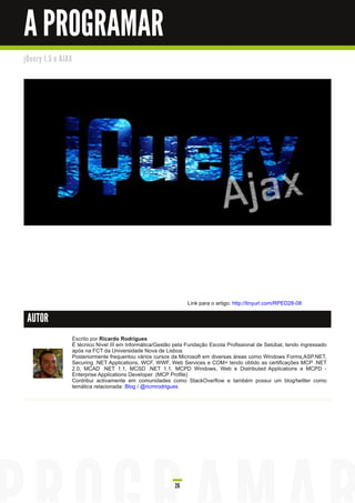 A PROGRAMAR
j Qu e ry 1 . 5 e AJ AX




                                                                         Link para o artigo: http://tinyurl.com/RPED28-08

 AUTOR

                          Escrito por Ricardo Rodrigues
                          É técnico Nível III em Informática/Gestão pela Fundação Escola Profissional de Setúbal, tendo ingressado
                          após na FCT da Universidade Nova de Lisboa.
                          Posteriormente frequentou vários cursos da Microsoft em diversas áreas como Windows Forms,ASP.NET,
                          Securing .NET Applications, WCF, WWF, Web Services e COM+ tendo obtido as certificações MCP .NET
                          2.0, MCAD .NET 1 .1 , MCSD .NET 1 .1 , MCPD Windows, Web e Distributed Applications e MCPD -
                          Enterprise Applications Developer. (MCP Profile)
                          Contribui activamente em comunidades como StackOverflow e também possui um blog/twitter como
                          temática relacionada: Blog / @ricmrodrigues




                                                                    26
 