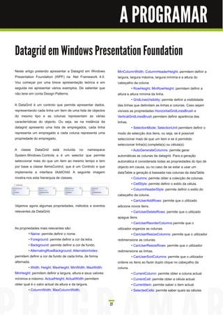 A PROGRAMAR

Datagrid em Windows Presentation Foundation
Neste artigo pretendo apresentar a Datagrid em Windows              MinColumnWidth; ColumnHeaderHeight; permitem definir a
Presentation Foundation (WPF) na .Net Framework 4.0.                largura, largura máxima, largura mínima e a altura do
Vou começar por uma breve apresentação teórica e em                 cabeçalho da coluna.
seguida irei apresentar vários exemplos. De salientar que                     • RowHeight; MinRowHeight: permitem definir a
não terei em conta Design Patterns.                                 altura e altura mínima da linha.
                                                                              • GridLinesVisibility: permite definir a visibilidade
A DataGrid é um controlo que permite apresentar dados,              das linhas que delimitam as linhas e colunas. Caso sejam
representando cada linha um item de uma lista de objectos           visíveis as propriedades HorizontalGridLinesBrush e
do mesmo tipo e as colunas representam as várias                    VerticalGridLinesBrush permitem definir aparência das
características do objecto. Ou seja, se na instância da             linhas.
datagrid apresento uma lista de empregados, cada linha                        • SelectionMode; SelectionUnit permitem definir o
representa um empregado e cada coluna representa uma                modo de selecção dos itens, ou seja, se é possível
propriedade do empregado.                                           seleccionar mais de que um item e se é permitido
                                                                    seleccionar linha(s) completa(s) ou célula(s).
A classe DataGrid está incluída no namespace                                  • AutoGenerateColumns: permite gerar
System.Windows.Controls e é um selector que permite                 automáticas as colunas da datagrid. Para a geração
seleccionar mais do que um item ao mesmo tempo e tem                automática é considerada todas as propriedades do tipo de
por base a classe ItemsControl, que é um Controlo e que             objecto em causa, ou no caso de se estar a usar um
implementa a interface IAddChild. A seguinte imagem                 dataTable a geração é baseada nas colunas da dataTable.
mostra-nos esta hierarquia de classes.                                        • Columns: permite obter a colecção de colunas.
                                                                              • CellStyle: permite definir o estilo da célula.
                                                                              • ColumnHeaderStyle: permite definir o estilo do
                                                                    cabeçalho da coluna.
                                                                              • CanUserAddRows: permite que o utilizado
Vejamos agora algumas propriedades, métodos e eventos               adicione novos itens.
relevantes da DataGrid.                                                       • CanUserDeleteRows: permite que o utilizado
                                                                    apague itens.
                                                                              • CanUserReorderColumns permite que o
As propriedades mais relevantes são:                                utilizador organize as colunas.
         • Name: permite definir o nome.                                      • CanUserResizeColumns: permite que o utilizador
         • Foreground: permite definir a cor da letra.              redimensione as colunas.
         • Background: permite definir a cor de fundo.                        • CanUserResizeRows: permite que o utilizador
         • AlternatingRowBackground; AlternationIndex:              redimensione as linhas.
permitem definir a cor de fundo de cada linha, de forma                       • CanUserSortColumns: permite que o utilizador
alternada.                                                          ordene os itens ao fazer duplo clique no cabeçalho da
         • Width; Height; MaxHeight; MinWidth; MaxWidth;            coluna.
MinHeight: permitem definir a largura, altura e seus valores                  • CurrentColumn: permite obter a coluna actual.
mínimos e máximo. ActualHeight; ActualWidth permitem                          • CurrentCell: permite obter a célula actual.
obter qual é o valor actual da altura e da largura.                           • CurrentItem: permite saber o item actual.
         • ColumnWidth; MaxColumnWidth;                                       • SelectedCells: permite saber quais as células


                                                               27
 