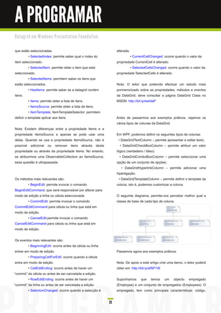 A PROGRAMAR
D a ta gri d e m Wi n d o ws Pre s e n ta ti o n Fo u n d a ti o n


que estão seleccionadas.                                                  alterada.
           • SelectedIndex: permite saber qual o índex do                          • CurrentCellChanged: ocorre quando o valor da
item seleccionado.                                                        propriedade CurrentCell é alterado.
           • SelectedItem: permite obter o item que está                           • SelectedCellsChanged: ocorre quando o valor da
seleccionado.                                                             propriedade SelectedCells é alterado.
           • SelectedItems: permitem saber os itens que
estão seleccionados.                                                      Nota: O leitor que pretenda efectuar um estudo mais
           • HasItems: permite saber se a datagrid contém                 pormenorizado sobre as propriedades, métodos e eventos
itens.                                                                    da DataGrid, deve consultar a página DataGrid Class no
           • Items: permite obter a lista de itens.                       MSDN: http://bit.ly/ewIdaP
           • ItemsSource: permite obter a lista de itens.
           • ItemTemplate; ItemTemplateSelector: permitem
definir o template aplicar aos itens.                                     Antes de passarmos aos exemplos práticos, vejamos os
                                                                          vários tipos de colunas da DataGrid.
Nota: Existem diferenças entre a propriedade Items e a
propriedade ItemsSource e apenas se pode usar uma                         Em WPF, podemos definir os seguintes tipos de colunas:
delas. Quando se usa a propriedade ItemsSource, não é                       • DataGridTextColumn – permite apresentar e editar texto;
possível adicionar ou remover itens através desta                            • DataGridCheckBoxColumn – permite atribuir um valor
propriedade ou através da propriedade Items. No entanto,                  lógico (verdadeiro / falso)
se atribuirmos uma ObservableCollection ao ItemsSource,                      • DataGridComboBoxColumn – permite seleccionar uma
essa questão é ultrapassada.                                              opção de um conjunto de opções;
                                                                              • DataGridHyperlinkColumn – permite adicionar uma
                                                                          hiperligação;
Os métodos mais relevantes são:                                             • DataGridTemplateColumn – permite definir o template da
        • BeginEdit: permite invocar o comando                            coluna, isto é, podemos customizar a coluna.
BeginEditCommand, que será responsável por alterar para
modo de edição a linha ou célula seleccionada.                            O seguinte diagrama, permite-nos perceber melhor qual a
        • CommitEdit: permite invocar o comando                           classe de base de cada tipo de coluna.
CommitEditCommand para célula ou linha que está em
modo de edição.
        • CancelEdit:permite invocar o comando
CancelEditCommand para célula ou linha que está em
modo de edição.

 Os eventos mais relevantes são:
          • BeginningEdit: ocorre antes da célula ou linha
 entrar em modo de edição.                                                Passemos agora aos exemplos práticos.
          • PreparingCellForEdit: ocorre quando a célula
 entra em modo de edição.                                                 Nota: De apoio a este artigo criei uma demo, o leitor poderá
          • CellEditEnding: ocorre antes de haver um                      obter em: http://bit.ly/efSP1 W
“commit” da célula ou antes de ser cancelada a edição.
          • RowEditEnding: ocorre antes de haver um                       Suponhamos que temos um objecto empregado
“commit” da linha ou antes de ser cancelada a edição.                     (Employee) e um conjunto de empregados (Employees). O
          • SelectionChanged: ocorre quando a selecção é                  empregado, tem como principais características: código,

                                                                     28
 