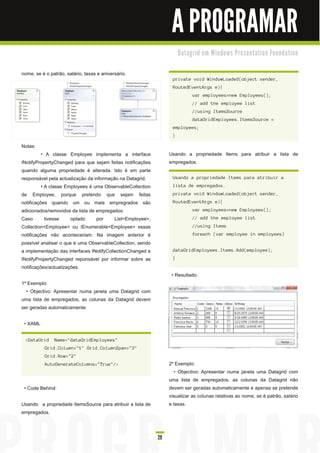 A PROGRAMAR
                                                                      D a ta gri d e m Wi n d o ws Pre s e n ta ti o n Fo u n d a ti o n


nome, se é o patrão, salário, taxas e aniversário.
                                                                  private void WindowLoaded(object sender,
                                                                  RoutedEventArgs e){
                                                                             var employees=new Employees();
                                                                             // add the employee list
                                                                             //using ItemsSource
                                                                             dataGridEmployees.ItemsSource =
                                                                  employees;
                                                                  }

Notas:
          • A classe Employee implementa a interface             Usando a propriedade Items para atribuir a lista de
INotifyPropertyChanged para que sejam feitas notificações        empregados.
quando alguma propriedade é alterada. Isto é em parte
responsável pela actualização da informação na Datagrid.          Usando a propriedade Items para atribuir a
          • A classe Employees é uma ObservableCollection         lista de empregados.
de Employee, porque pretendo que sejam feitas                     private void WindowLoaded(object sender,
notificações quando um ou mais empregrados são                    RoutedEventArgs e){
adicionados/removidos da lista de empregados.                                var employees=new Employees();
Caso        tivesse    optado     por     List<Employee>,                    // add the employee list
Collection<Employee> ou IEnumerable<Employee> essas                          //using Items
notificações não aconteceriam. Na imagem anterior é                          foreach (var employee in employees)
possível analisar o que é uma ObservableCollection, sendo
a implementação das interfaces INotifyCollectionChanged e         dataGridEmployees.Items.Add(employee);
INotifyPropertyChanged reponsável por informar sobre as           }
notificações/actualizações.
                                                                  • Resultado:
1 º Exemplo:
   • Objectivo: Apresentar numa janela uma Datagrid com
uma lista de empregados, as colunas da Datagrid devem
ser geradas automaticamente:

 • XAML

 <DataGrid     Name="dataGridEmployees"
           Grid.Column="1" Grid.ColumnSpan="3"
           Grid.Row="2"
           AutoGenerateColumns="True"/>                          2º Exemplo:
                                                                   • Objectivo: Apresentar numa janela uma Datagrid com
                                                                 uma lista de empregados, as colunas da Datagrid não
 • Code Behind:                                                  devem ser geradas automaticamente e apenas se pretende
                                                                 visualizar as colunas relativas ao nome, se é patrão, salário
Usando a propriedade ItemsSource para atribuir a lista de        e taxas.
empregados.



                                                            29
 