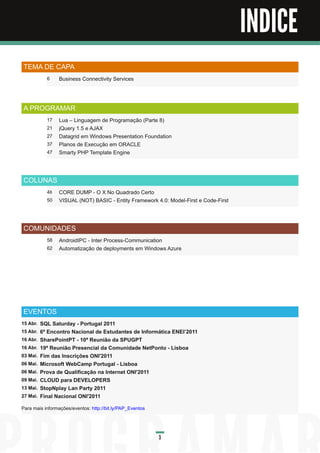 Índice

                                                                                        INDICE
 TEMA DE CAPA
             6    Business Connectivity Services



 A PROGRAMAR
             17   Lua – Linguagem de Programação (Parte 8)
             21   jQuery 1 .5 e AJAX
             27   Datagrid em Windows Presentation Foundation
             37   Planos de Execução em ORACLE
             47   Smarty PHP Template Engine



 COLUNAS
             48   CORE DUMP - O X No Quadrado Certo
             50   VISUAL (NOT) BASIC - Entity Framework 4.0: Model-First e Code-First



 COMUNIDADES
             58   AndroidIPC - Inter Process-Communication
             62   Automatização de deployments em Windows Azure




 EVENTOS
1 5 Abr.   SQL Saturday - Portugal 2011
1 5 Abr.   6º Encontro Nacional de Estudantes de Informática ENEI’2011
1 6 Abr.   SharePointPT - 1 0ª Reunião da SPUGPT
1 6 Abr.   1 9ª Reunião Presencial da Comunidade NetPonto - Lisboa
03 Mai.    Fim das Inscrições ONI'2011
06 Mai.    Microsoft WebCamp Portugal - Lisboa
06 Mai.    Prova de Qualificação na Internet ONI'2011
09 Mai.    CLOUD para DEVELOPERS
1 3 Mai.   StopNplay Lan Party 2011
27 Mai.    Final Nacional ONI'2011
Para mais informações/eventos: http://bit.ly/PAP_Eventos



                                                           3
 