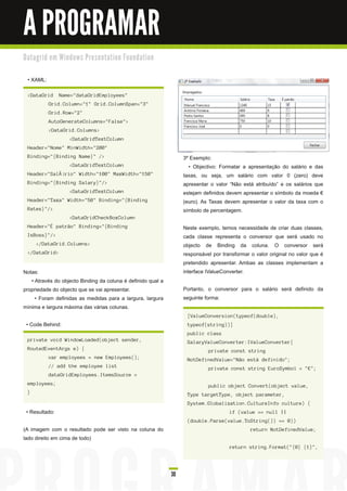 A PROGRAMAR
D a ta gri d e m Wi n d o ws Pre s e n ta ti o n Fo u n d a ti o n


  • XAML:

  <DataGrid       Name="dataGridEmployees"
            Grid.Column="1" Grid.ColumnSpan="3"
            Grid.Row="2"
            AutoGenerateColumns="False">
            <DataGrid.Columns>
                       <DataGridTextColumn
  Header="Nome" MinWidth="200"
  Binding="{Binding Name}" />                                             3º Exemplo:
                       <DataGridTextColumn                                  • Objectivo: Formatar a apresentação do salário e das
  Header="SalÃ¡rio" Width="100" MaxWidth="150"                            taxas, ou seja, um salário com valor 0 (zero) deve
  Binding="{Binding Salary}"/>                                            apresentar o valor “Não está atribuído” e os salários que
                       <DataGridTextColumn                                estejam definidos devem apresentar o símbolo da moeda €
  Header="Taxa" Width="50" Binding="{Binding                              (euro). As Taxas devem apresentar o valor da taxa com o
  Rates}"/>                                                               símbolo de percentagem.
                       <DataGridCheckBoxColumn
  Header="É patrão" Binding="{Binding                                     Neste exemplo, temos necessidade de criar duas classes,
  IsBoss}"/>                                                              cada classe representa o conversor que será usado no
      </DataGrid.Columns>                                                 objecto de Binding da coluna. O conversor será
  </DataGrid>                                                             responsável por transformar o valor original no valor que é
                                                                          pretendido apresentar. Ambas as classes implementam a
Notas:                                                                    interface IValueConverter.
   • Através do objecto Binding da coluna é definido qual a
propriedade do objecto que se vai apresentar.                             Portanto, o conversor para o salário será definido da
     • Foram definidas as medidas para a largura, largura                 seguinte forma:
mínima e largura máxima das várias colunas.
                                                                           [ValueConversion(typeof(double),
 • Code Behind:                                                            typeof(string))]
                                                                           public class
  private void WindowLoaded(object sender,                                 SalaryValueConverter:IValueConverter{
  RoutedEventArgs e) {                                                              private const string
            var employees = new Employees();                               NotDefinedValue="Não está definido";
            // add the employee list                                                private const string EuroSymbol = "€";
            dataGridEmployees.ItemsSource =
  employees;                                                                        public object Convert(object value,
  }                                                                        Type targetType, object parameter,
                                                                           System.Globalization.CultureInfo culture) {
 • Resultado:                                                                                if (value == null ||
                                                                           (double.Parse(value.ToString()) == 0))
(A imagem com o resultado pode ser visto na coluna do                                                 return NotDefinedValue;
lado direito em cima de todo)
                                                                                             return string.Format("{0} {1}",




                                                                     30
 