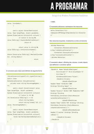 A PROGRAMAR
                                                                    D a ta gri d e m Wi n d o ws Pre s e n ta ti o n Fo u n d a ti o n


                                                                 • XAML:
 value, EuroSymbol);
            }
                                                                É necessário adicionar o namespace dos resources

            public object ConvertBack(object                     xmlns:Converters="clr-
 value, Type targetType, object parameter,                       namespace:WPFDatagridImplementation.Converter
 System.Globalization.CultureInfo culture) {                     s"
                   if (value is string &&
 value.ToString().Equals(NotDefinedValue))
                                                                Nos resources da janela, inicializamos os dois conversores
                            return 0;

                                                                 <Window.Resources>
                   return value is string &&                           <Converters:RatesValueConverter
 value.ToString().Contains(EuroSymbol)                           x:Key="ratesValueConverter"/>
                                        ?                              <Converters:SalaryValueConverter
 double.Parse(value.ToString().Replace(EuroSym                   x:Key="salaryValueConverter"/>
 bol, string.Empty))                                             </Window.Resources>
                                        : value;
            }
                                                                É necessário alterar o Binding das colunas, é neste objecto
 }
                                                                que definimos o conversor aplicar.

                                                                 <DataGrid       Name="dataGridEmployees"
O conversor para a taxa será definido da seguinte forma:                   Grid.Column="1" Grid.ColumnSpan="3"
                                                                           Grid.Row="2"
 [ValueConversion(typeof(int),typeof(string))]                             AutoGenerateColumns="False">
 public class                                                              <DataGrid.Columns>
 RatesValueConverter:IValueConverter{                                                 <DataGridTextColumn
        private const string PercentageSymbol =                  Header="Nome" MinWidth="200"
 "%";                                                            Binding="{Binding Name}" />
            public object Convert(object value,                                       <DataGridTextColumn
 Type targetType, object parameter,                              Header="Salário" Width="100" MaxWidth="150"
 System.Globalization.CultureInfo culture){                      Binding="{Binding
                   if (value is int &&                           Path=Salary,Converter={StaticResource
 int.Parse(value.ToString()) == 0)                               salaryValueConverter}}"/>
                   return string.Empty;                                               <DataGridTextColumn
                   return string.Format("{0} {1}",               Header="Taxa" Width="50" Binding="{Binding
 value, PercentageSymbol);                                       Path=Rates,Converter={StaticResource
        }                                                        ratesValueConverter}}"/>
            public object ConvertBack(object                                          <DataGridCheckBoxColumn
 value, Type targetType, object parameter,                       Header="É patrão" Binding="{Binding
 System.Globalization.CultureInfo culture){                      IsBoss}"/>
            throw new NotImplementedException();                           </DataGrid.Columns>
        }                                                        </DataGrid>
 }




                                                           31
 