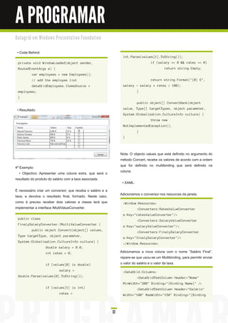 A PROGRAMAR
D a ta gri d e m Wi n d o ws Pre s e n ta ti o n Fo u n d a ti o n


 • Code Behind:
                                                                           int.Parse(values[1].ToString());
  private void WindowLoaded(object sender,                                                   if (salary == 0 && rates == 0)
  RoutedEventArgs e) {                                                                                return string.Empty;
            var employees = new Employees();
            // add the employee list                                                         return string.Format("{0} €",
            dataGridEmployees.ItemsSource =                                salary - salary * rates / 100);
  employees;                                                                         }
  }
                                                                                     public object[] ConvertBack(object

 • Resultado:                                                              value, Type[] targetTypes, object parameter,
                                                                           System.Globalization.CultureInfo culture) {
                                                                                             throw new
                                                                           NotImplementedException();
                                                                                     }
                                                                           }



                                                                          Nota: O objecto values que está definido no argumento do
                                                                          método Convert, recebe os valores de acordo com a ordem
4º Exemplo:                                                               que for definido no multibinding que será definido na
   • Objectivo: Apresentar uma coluna extra, que será o                   coluna.
resultado do produto do salário com a taxa associada.
                                                                           • XAML:
É necessário criar um conversor, que receba o salário e a
taxa, e devolva o resultado final, formado. Neste caso,                   Adicionamos o conversor nos resources da janela.
como é preciso receber dois valores a classe terá que                      <Window.Resources>
implementar a interface IMultiValueConverter.                                        <Converters:RatesValueConverter
                                                                           x:Key="ratesValueConverter"/>
  public class
                                                                                     <Converters:SalaryValueConverter
  FinalySalaryConverter:IMultiValueConverter {
                                                                           x:Key="salaryValueConverter"/>
            public object Convert(object[] values,
                                                                                     <Converters:FinalySalaryConverter
  Type targetType, object parameter,
                                                                           x:Key="finalySalaryConverter"/>
  System.Globalization.CultureInfo culture) {
                                                                           </Window.Resources>
                       double salary = 0.0;
                       int rates = 0;                                     Adicionamos a nova coluna com o nome “Salário Final”,
                                                                          repare-se que usou-se um Multibinding, para permitir enviar
                       if (values[0] is double)                           o valor do salário e o valor da taxa.
                                  salary =                                 <DataGrid.Columns>
  double.Parse(values[0].ToString());                                                <DataGridTextColumn Header="Nome"
                                                                           MinWidth="200" Binding="{Binding Name}" />
                       if (values[1] is int)                                         <DataGridTextColumn Header="Salário"
                                  rates =                                  Width="100" MaxWidth="150" Binding="{Binding




                                                                     32
 