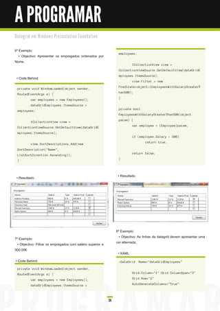 A PROGRAMAR
D a ta gri d e m Wi n d o ws Pre s e n ta ti o n Fo u n d a ti o n


6º Exemplo:
                                                                           employees;
   • Objectivo: Apresentar os empregados ordenados por
Nome.
                                                                                     ICollectionView view =
                                                                           CollectionViewSource.GetDefaultView(dataGridE
                                                                           mployees.ItemsSource);
 • Code Behind:
                                                                                     view.Filter = new
                                                                           Predicate<object>(EmployeesWithSalaryGreaterT
  private void WindowLoaded(object sender,
                                                                           han500);
  RoutedEventArgs e) {
                                                                           }
            var employees = new Employees();
            dataGridEmployees.ItemsSource =
                                                                           private bool
  employees;
                                                                           EmployeesWithSalaryGreaterThan500(object
                                                                           param) {
            ICollectionView view =
                                                                                     var employee = (Employee)param;
  CollectionViewSource.GetDefaultView(dataGridE
  mployees.ItemsSource);
                                                                                     if (employee.Salary > 500)
                                                                                             return true;
            view.SortDescriptions.Add(new
  SortDescription("Name",
                                                                                     return false;
  ListSortDirection.Ascending));
                                                                           }
  }




 • Resultado:                                                              • Resultado:




                                                                          8º Exemplo:
7º Exemplo:                                                                 • Objectivo: As linhas da datagrid devem apresentar uma
  • Objectivo: Filtrar os empregados com salário superior a               cor alternada.
500.00€.
                                                                           • XAML:
• Code Behind:                                                             <DataGrid      Name="dataGridEmployees"

  private void WindowLoaded(object sender,
  RoutedEventArgs e) {                                                               Grid.Column="1" Grid.ColumnSpan="3"

            var employees = new Employees();                                         Grid.Row="2"

            dataGridEmployees.ItemsSource =                                          AutoGenerateColumns="True"




                                                                     34
 