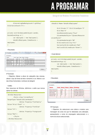A PROGRAMAR
                                                                            D a ta gri d e m Wi n d o ws Pre s e n ta ti o n Fo u n d a ti o n



           AlternatingRowBackground="LightGray"                         <DataGrid Name="dataGridEmployees"
 AlternationCount="2"/>
                                                                                   Grid.Column="1" Grid.ColumnSpan="3"
                                                                                   Grid.Row="2"
 private void WindowLoaded(object sender,                                          AutoGenerateColumns="True"
 RoutedEventArgs e) {                                                              ColumnHeaderStyle="{DynamicResource
           var employees = new Employees();                             columnStyle}"
           dataGridEmployees.ItemsSource =                                         ColumnHeaderHeight="40"
 employees;                                                                        GridLinesVisibility="All"
 }                                                                                 HorizontalGridLinesBrush="Red"
                                                                                   VerticalGridLinesBrush="Green"/>
 • Resultado:

                                                                        • Code Behind:

                                                                        private void WindowLoaded(object sender,
                                                                        RoutedEventArgs e){
                                                                                   var employees = new Employees();
                                                                                   dataGridEmployees.ItemsSource =
                                                                        employees;
                                                                        }
9º Exemplo:
   • Objectivo: Alterar a altura do cabeçalho das colunas,
alterar o tipo de fonte da letra e tamanho e cor. Alterar a cor        • Resultado:
das linhas horizontais e verticais da datagrid.

 • XAML:
Nos resources da Window, definimos o estilo que iremos
aplicar às células.

 <Window.Resources>
           <Style x:Key="columnStyle"
 TargetType="DataGridColumnHeader">
                    <Setter Property="FontFamily"
 Value="Arial Black" />
                    <Setter Property="FontSize"                        1 0º Exemplo:
 Value="14"/>                                                             • Objectivo: Ao seleccionar uma célula e mostrar uma
                    <Setter Property="Foreground"                      mensagem de aviso de que foi detectada uma alteração,
 Value="Red"/>                                                         apresentando o nome do empregado seleccionado e o
           </Style>                                                    nome da coluna seleccionada.
 </Window.Resources>




                                                                  35
 