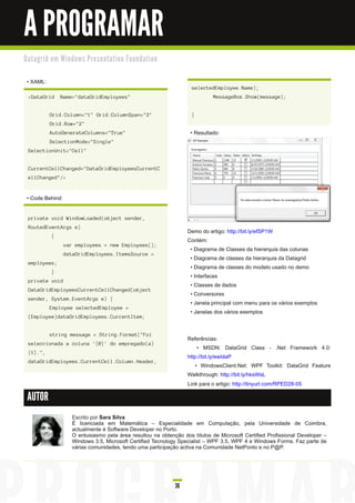 A PROGRAMAR
D a ta gri d e m Wi n d o ws Pre s e n ta ti o n Fo u n d a ti o n


 • XAML:
                                                                           selectedEmployee.Name);
  <DataGrid       Name="dataGridEmployees"                                          MessageBox.Show(message);


            Grid.Column="1" Grid.ColumnSpan="3"                            }
            Grid.Row="2"
            AutoGenerateColumns="True"                                     • Resultado:
            SelectionMode="Single"
  SelectionUnit="Cell"


  CurrentCellChanged="DataGridEmployeesCurrentC
  ellChanged"/>


 • Code Behind:

  private void WindowLoaded(object sender,
  RoutedEventArgs e)
                                                                          Demo do artigo: http://bit.ly/efSP1 W
             {
                                                                          Contém:
                   var employees = new Employees();
                                                                           • Diagrama de Classes da hierarquia das colunas
                   dataGridEmployees.ItemsSource =
                                                                           • Diagrama de classes da hierarquia da Datagrid
  employees;
                                                                           • Diagrama de classes do modelo usado no demo
             }
                                                                           • Interfaces
  private void
                                                                           • Classes de dados
  DataGridEmployeesCurrentCellChanged(object
                                                                           • Conversores
  sender, System.EventArgs e) {
                                                                           • Janela principal com menu para os vários exemplos
            Employee selectedEmployee =
                                                                           • Janelas dos vários exemplos
  (Employee)dataGridEmployees.CurrentItem;


            string message = String.Format("Foi
                                                                          Referências:
  seleccionada a coluna '{0}' do empregado(a)
                                                                               • MSDN: DataGrid Class - .Net Framework 4.0:
  {1}.",
                                                                          http://bit.ly/ewIdaP
  dataGridEmployees.CurrentCell.Column.Header,
                                                                              • WindowsClient.Net: WPF Toolkit: DataGrid Feature
                                                                          Walkthrough: http://bit.ly/hksWsL
                                                                          Link para o artigo: http://tinyurl.com/RPED28-05

 AUTOR

                       Escrito por Sara Silva
                       É licenciada em Matemática – Especialidade em Computação, pela Universidade de Coimbra,
                       actualmente é Software Developer no Porto.
                       O entusiasmo pela área resultou na obtenção dos títulos de Microsoft Certified Profissional Developer –
                       Windows 3.5, Microsoft Certified Tecnology Specialist – WPF 3.5, WPF 4 e Windows Forms. Faz parte de
                       várias comunidades, tendo uma participação activa na Comunidade NetPonto e no P@P.




                                                                     36
 