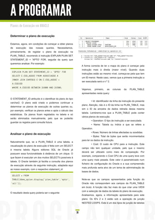 A PROGRAMAR
Pl a n o s d e E xe c u ç ã o e m O R AC LE


Determinar o plano de execução
Estamos, agora, em condições de começar a obter planos
de execução das nossas queries. Necessitamos,
primeiramente, de registar o plano de execução na
PLAN_TABLE, recorrendo à instrução EXPLAIN PLAN SET
STATEMENT_ID = 'XPTO' FOR, seguida da query que
queremos analisar. Por exemplo:
                                                                   A forma correcta de ler o mapa do plano é começar pela
                                                                   instrução mais à direita (maior nível). Quando duas
  EXPLAIN PLAN SET STATEMENT_ID = 'XPTO' FOR
                                                                   instruções estão ao mesmo nível, começa-se pela que tem
  SELECT C.COD_ASSOC FROM ASSOCIADOS A
                                                                   um ID menor. Neste caso, vemos que a primeira instrução a
  INNER JOIN CARTOES C ON C.COD_ASSOC =
                                                                   ser executada será a n.º 2.
  A.CODIGO
  WHERE A.CODIGO BETWEEN 21000 AND 21500;
                                                                   Vejamos, primeiro, as          colunas    da    PLAN_TABLE
                                                                   apresentadas nesta query:
O STATEMENT_ID atribuído é o identificar do plano do tipo
                                                                             • Id: identificador da linha da instrução do presente
varchar2. O plano está criado e podemos continuar a
                                                                   plano. Atenção, não é o ID da linha na PLAN_TABLE, mas
determinar os planos de execução de outras queries ou,
                                                                   sim o ID da amostra de dados retirada dessa mesma
por exemplo, verificar os planos antes e após o cálculo das
                                                                   tabela. Lembremo-nos que a PLAN_TABLE pode conter
estatísticas. Os planos ficam registados na tabela e só
                                                                   vários planos de execução.
serão eliminados manualmente, pelo que se poderão
                                                                             • Operation: O tipo de instrução a ser executada.
guardar os registos para consulta futura.
                                                                             • Name: Tabela ou índice a que se refere a
                                                                   Operation.
                                                                             • Rows: Número de linhas afectadas ou acedidas.
Analisar o plano de execução
                                                                             • Bytes: Total de bytes que serão movimentados
                                                                   para ler os dados da instrução.
Naturalmente que, se a PLAN_TABLE é uma tabela, a
                                                                             • Cost: O custo de CPU para a instrução. Este
visualização do plano de execução é feita com um SELECT
                                                                   campo não tem qualquer unidade, pelo que o mesmo
à mesma tabela. Alguns editores SQL de Oracle já
                                                                   deverá ser utilizado como meio de comparação. Por
possuem essa funcionalidade à distância de um clique. O
                                                                   exemplo, comparando o Cost CPU de uma query leve com
que fazem é executar um dos muitos SELECT's possíveis à
                                                                   uma query mais pesada. Este valor é parametrizado num
tabela. O Oracle também já facilita a consulta dos planos
                                                                   ficheiro de configuração do Oracle e a sua compreensão
de execução através da seguinte instrução, adaptada aqui
                                                                   mais profunda seria alvo de um tema de administração de
ao nosso exemplo, com o respectivo statement_id:
                                                                   bases de dados.
  SELECT * FROM
  TABLE(dbms_xplan.display('plan_table','xpto',                    Note-se que os campos apresentados pela função do
 'all'));                                                          Oracle não correspondem aos campos da PLAN_TABLE
                                                                   em bruto. A função não faz mais do que criar uma VIEW
                                                                   com a selecção de dados da tabela do plano de execução.
O resultado desta query poderia ser o seguinte:
                                                                   Analisemos, agora, a informação apresentada para este
                                                                   plano. Os ID's 2 e 3 estão sob a operação de junção
                                                                   NESTED LOOPS. Este é um dos tipos de junção de tabelas


                                                              38
 