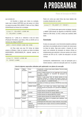 A PROGRAMAR
                                                                                          Pl a n o s d e E xe c u ç ã o e m O R AC LE


que consiste em:                                                    Tendo em conta que cada linhas das duas tabelas são
         (2) Escolher a tabela sem índice na condição,              cruzadas obedecendo ao match:
neste caso a tabela CARTOES que não possui um índice
no campo de junção COD_ASSOC. É feito um FULL TABLE                  access("C"."COD_ASSOC"="A"."CODIGO")
SCAN filtrando as linhas com a condição:
                                                                           (1 ) O Oracle pode agora juntar as tabelas, fazendo
 filter("C"."COD_ASSOC"<=21500 AND                                  o INNER JOIN através do algoritmo de NESTED LOOPS.
 "C"."COD_ASSOC">=21000)                                            Obtêm-se 394 linhas, no final, e terão sido acedidos 3940
                                                                    bytes.
Repare-se no * antes do 2, referente à nota em baixo
(Predicate Information), que indica o filtro no SCAN com os         Conclusão
números de código do SELECT:
                                                                    O plano de execução é uma ferramenta bastante poderosa
 WHERE A.CODIGO BETWEEN 21000 AND 21500;
                                                                    para fazer uma avaliação prévia do impacto da nossa query
          (3) Para cada uma das 51 4 linhas da tabela               na base de dados. Seja para avaliar o impacto de uma
anterior, já filtrada, é feito um acesso ao índice da tabela        query num ambiente de produção em alturas críticas ou
ASSOCIADOS, ASSOCIADOS_PK, obtendo apenas os                        simplesmente para optimizar e procurar queries com menor
dados com:                                                          consumo de CPU ou IO, o plano de execução é um bom
                                                                    começo.
 filter("A"."CODIGO"<=21500 AND
 "A"."CODIGO">=21000)                                               Conhecendo, detalhadamente, o tipo de operações que o
                                                                    Oracle executa, o plano de execução pode ser, na grande




                                                               39
 