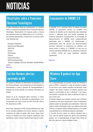 NOTICIAS                                        Noticias



 R e s u l ta d o s s o b re o Pa n o ra m a                       La n ç a m e n to d o G N O M E 3 . 0
 N a c i o n a l Te c n o l ó gi c o
O Sapo Developers Blog fez recentemente um inquérito              O GNOME 3.0 é o principal marco na história do projeto
sobre um conjunto de questões sobre o Panorama Nacional           GNOME. O lançamento introduz um excitante novo
Tecnológico. Responderam 421 pessoas sendo a maioria              ambiente de trabalho que foi desenhado para utilizadores
dos inquiridos jovens com idades entre os 21 e os 35 anos.        comuns e adequado para uma grande quantidade de
Os resultado apresentados, revelam que os recursos online         modernos dispositivos computacionais. As tecnologias de
mais influentes são:                                              desenvolvimento do GNOME foram substancialmente
                                                                  melhoradas para o GNOME 3.0. Modernizadas e
  Portugal a Programar                                            padronizadas, elas irão permitir aos desenvolvedores
  Aberto até de Madrugada                                         promover melhorias na experiência do utilizador com
  SAPO Tek                                                        menos tempo e esforço. E o GNOME 3.0 vem com as
  Zwame                                                           mesmas aplicações GNOME que os utilizadores conhecem
  Planet Geek                                                     e confiam, muitos dos quais receberam melhorias
  Pplware                                                         significantes.
  Exame Informática
  SAPO Developers Blog                                            Mais info
   Globais: Engadget, Gizmodo, Mashable, ReadWriteWeb,
outras.
Mais info



 Le i d a s N o rm a s a b e rta s                                 Wi n d o ws 8 p o d e rá te r Ap p
 a p ro va d a n a AR                                              Sto re
Foi votada no Plenário da Assembleia da República a Lei           om a disponibilização da primeira versão do Windows 8
das Normas Abertas, uma proposta que já tinha passado na          para os RTM’s, começaram a surgir as primeiras imagens
especialidade e prevê a garantia de interoperabilidade e          do que será o novo sistema operativo da Microsoft. Estas
adopção de normas abertas nos sistemas informáticos do            imagens, não oficiais mostram um sistema operativo que
Estado.                                                           seguirá a continuidade do que o Windows 7 nos trouxe,
                                                                  mas também novidades que farão as delicias de todos os
Depois de já ter conseguido gerar consenso, e muitas              que o forem usar.
vezes unanimidade, na discussão na especialidade, a Lei           As últimas imagens que surgiram mostram que o Windows
foi aprovada com votos a favor do PEV, PCP, BE, CDS e             8 poderá ter uma store incorporada e onde os utilizadores
PS, abstendo-se o PSD.                                            poderão aceder às aplicações que pretenderem. Ainda não
                                                                  existem muitas informações sobre que software esta store
Bruno Dias, deputado do PCP, já tinha adiantado que "este         conterá e se apenas existirá software gratuito ou se existirá
foi um processo legislativo de enorme abertura e espírito         a possibilidade de os utilizadores adquirem aplicações.
construtivo de todas as partes. Não houve "ideias fixas"          O conceito de store dentro do sistema operativo não é
porque as opiniões que foram surgindo contribuíam para            novo, mas nos últimos tempos tem ganho uma importancia
aperfeiçoar o texto, e dessa maneira foram tidas em conta".       grande, com a disponibilização da Apple Store dentro do
                                                                  Mac OS e até com o Ubuntu Software Center.



                                                              4
 