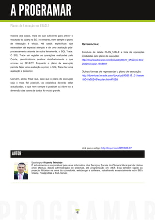 A PROGRAMAR
Pl a n o s d e E xe c u ç ã o e m O R AC LE


maioria dos casos, mais do que suficiente para prever o
resultado da query na BD. No entanto, nem sempre o plano
de execução é eficaz. Há casos específicos que                      Referências:
necessitam de especial atenção e de uma avaliação pós-
processamento através de outra ferramenta, o SQL Trace.             Estrutura da tabela PLAN_TABLE e lista de operações
O SQL Trace vai registar as operações realizadas pelo               produzidas pelo plano de execução:
Oracle, permitindo-nos analisar detalhadamente o que                http://download.oracle.com/docs/cd/A5861 7_01 /server.804/
ocorreu no SELECT. Enquanto o plano de execução                     a58246/explan.htm#891
permite fazer uma avaliação a priori, o SQL Trace faz uma
avaliação a posteriori.                                             Outras formas de representar o plano de execução:
                                                                    http://download.oracle.com/docs/cd/A5861 7_01 /serve
Convém, ainda, frisar que, para que o plano de execução             r.804/a58246/explan.htm#1 088
seja o mais fiel possível, as estatística deverão estar
actualizadas, o que nem sempre é possível ou viável se a
dimensão das bases de dados for muito grande.




                                                                    Link para o artigo: http://tinyurl.com/RPED28-07

 AUTOR

                       Escrito por Ricardo Trindade
                       É actualmente o responsável pela área informática dos Serviços Sociais da Câmara Municipal de Lisboa
                       onde efectua, desde administração de sistemas, até programação em .NET. Está também ligado ao
                       projecto N-Ideias na área da consultoria, webdesign e software, trabalhando essencialmente com BD's
                       Oracle, PostgreSQL e SQL Server.




                                                               40
 