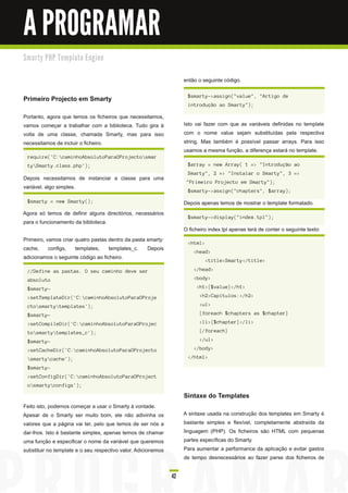 A PROGRAMAR
Sm a rty PH P Te m p l a te E n gi n e


                                                                    então o seguinte código.

                                                                     $smarty->assign("value", "Artigo de
Primeiro Projecto em Smarty
                                                                     introdução ao Smarty");

Portanto, agora que temos os ficheiros que necessitamos,
vamos começar a trabalhar com a biblioteca. Tudo gira à             Isto vai fazer com que as variáveis definidas no template
volta de uma classe, chamada Smarty, mas para isso                  com o nome value sejam substituídas pela respectiva
necessitamos de incluir o ficheiro.                                 string. Mas também é possível passar arrays. Para isso
                                                                    usamos a mesma função, a diferença estará no template.
 require('C:caminhoAbsolutoParaOProjectosmar
 tySmarty.class.php');                                              $array = new Array( 1 => "Introdução ao
                                                                     Smarty", 2 => "Instalar o Smarty", 3 =>
Depois necessitamos de instanciar a classe para uma
                                                                     "Primeiro Projecto em Smarty");
variável, algo simples.
                                                                     $smarty->assign("chapters", $array);

 $smarty = new Smarty();                                            Depois apenas temos de mostrar o template formatado.
Agora só temos de definir alguns directórios, necessários
                                                                     $smarty->display("index.tpl");
para o funcionamento da biblioteca.
                                                                    O ficheiro index.tpl apenas terá de conter o seguinte texto:
Primeiro, vamos criar quatro pastas dentro da pasta smarty:          <html>
cache, configs, templates, templates_c. Depois                          <head>
adicionamos o seguinte código ao ficheiro.                                    <title>Smarty</title>

 //Define as pastas. O seu caminho deve ser                             </head>

 absoluto                                                               <body>

 $smarty-                                                                <h1>{$value}</h1>

 >setTemplateDir('C:caminhoAbsolutoParaOProje                            <h2>Capítulos:</h2>

 ctosmartytemplates');                                                  <ul>

 $smarty-                                                                 {foreach $chapters as $chapter}

 >setCompileDir('C:caminhoAbsolutoParaOProjec                            <li>{$chapter}</li>

 tosmartytemplates_c');                                                 {/foreach}

 $smarty-                                                                 </ul>

 >setCacheDir('C:caminhoAbsolutoParaOProjecto                          </body>

 smartycache');                                                    </html>

 $smarty-
 >setConfigDir('C:caminhoAbsolutoParaOProject
 osmartyconfigs');

                                                                    Sintaxe do Templates
Feito isto, podemos começar a usar o Smarty à vontade.
Apesar de o Smarty ser muito bom, ele não adivinha os               A sintaxe usada na construção dos templates em Smarty é
valores que a página vai ter, pelo que temos de ser nós a           bastante simples e flexível, completamente abstraída da
dar-lhos. Isto é bastante simples, apenas temos de chamar           linguagem (PHP). Os ficheiros são HTML com pequenas
uma função e especificar o nome da variável que queremos            partes específicas do Smarty.
substituir no template e o seu respectivo valor. Adicionemos        Para aumentar a performance da aplicação e evitar gastos
                                                                    de tempo desnecessários ao fazer parse dos ficheiros de

                                                               42
 
