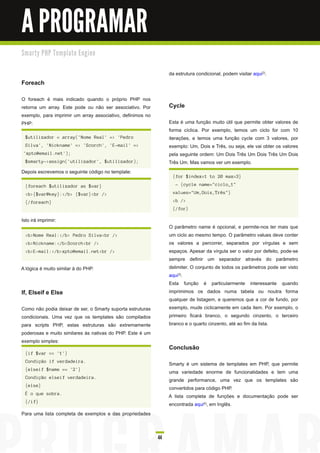A PROGRAMAR
Sm a rty PH P Te m p l a te E n gi n e


                                                                 da estrutura condicional, podem visitar aqui 2).
Foreach
O foreach é mais indicado quando o próprio PHP nos
retorna um array. Este pode ou não ser associativo. Por          Cycle
exemplo, para imprimir um array associativo, definimos no
PHP:                                                             Esta é uma função muito útil que permite obter valores de
                                                                 forma cíclica. Por exemplo, temos um ciclo for com 1 0
  $utilizador = array('Nome Real' => 'Pedro                      iterações, e temos uma função cycle com 3 valores, por
  Silva', 'Nickname' => 'Scorch', 'E-mail' =>                    exemplo: Um, Dois e Três, ou seja, ele vai obter os valores
 'xpto@email.net');                                              pela seguinte ordem: Um Dois Três Um Dois Três Um Dois
  $smarty->assign('utilizador', $utilizador);                    Três Um. Mas vamos ver um exemplo.
Depois escrevemos o seguinte código no template:
                                                                  {for $index=1 to 20 max=3}

  {foreach $utilizador as $var}                                     - {cycle name="ciclo_1"

  <b>{$var@key}:</b> {$var}<br />                                 values="Um,Dois,Três"}

  {/foreach}                                                      <b />
                                                                  {/for}

Isto irá imprimir:
                                                                 O parâmetro name é opcional, e permite-nos ter mais que
  <b>Nome Real:</b> Pedro Silva<br />                            um ciclo ao mesmo tempo. O parâmetro values deve conter
  <b>Nickname:</b>Scorch<br />                                   os valores a percorrer, separados por vírgulas e sem
  <b>E-mail:</b>xpto@email.net<br />                             espaços. Apesar da vírgula ser o valor por defeito, pode-se
                                                                 sempre definir um separador através do parâmetro
A lógica é muito similar à do PHP.                               delimiter. O conjunto de todos os parâmetros pode ser visto
                                                                 aqui 3).
                                                                 Esta função é particularmente interessante quando
If, Elseif e Else                                                imprimimos os dados numa tabela ou noutra forma
                                                                 qualquer de listagem, e queremos que a cor de fundo, por
Como não podia deixar de ser, o Smarty suporta estruturas        exemplo, mude ciclicamente em cada item. Por exemplo, o
condicionais. Uma vez que os templates são compilados            primeiro ficará branco, o segundo cinzento, o terceiro
para scripts PHP, estas estruturas são extremamente              branco e o quarto cinzento, até ao fim da lista.
poderosas e muito similares às nativas do PHP. Este é um
exemplo simples:
                                                                 Conclusão
  {if $var == '1'}
  Condição if verdadeira.
                                                                 Smarty é um sistema de templates em PHP, que permite
  {elseif $name == '2'}
                                                                 uma variedade enorme de funcionalidades e tem uma
  Condição elseif verdadeira.
                                                                 grande performance, uma vez que os templates são
  {else}
                                                                 convertidos para código PHP.
  É o que sobra.
                                                                 A lista completa de funções e documentação pode ser
  {/if}
                                                                 encontrada aqui 4), em Inglês.
Para uma lista completa de exemplos e das propriedades


                                                            44
 