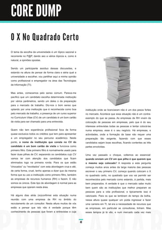 CORE DUMP

O X N o Qu a d ra d o C e rto
O tema da escolha da universidade é um tópico sazonal e
recorrente no P@P, dando aso a vários tópicos e, como é
natural, a opiniões opostas.

Sendo um participante assíduo dessas discussões, e
estando na altura de pensar de forma clara e séria qual a
universidade a escolher, vou partilhar aqui a minha opinião
como profissional e empregador na área das Tecnologias
de Informação (TI).

Mas antes, comecemos pelo senso comum. Parece-me
pacífico que um candidato escolha determinada instituição
por vários parâmetros, sendo um deles o da preparação
para o mercado de trabalho. Diz-nos o bom senso que
optando por uma instituição que é reconhecida como boa                 instituição onde se licenciaram não é um dos pesos fortes
pelo mercado de trabalho, a presença de um curso superior              no mercado. Acontece que essa situação não é um contra-
no Curriculum Vitae (CV) de um candidato é um bom cartão               exemplo do que se passa. As empresas de RH vivem da
de visita para ser chamado para uma entrevista.                        colocação de pessoas em empresas, pelo que é do seu
                                                                       interesse entrevistas todas as pessoas e tentar colocá-las
 Quem não tem experiência profissional foca de forma                   numa empresa, esse é o seu negócio. Há empresas, e
 quase exclusiva todos os créditos que tem para apresentar             actividades, onde a formação de base não requer uma
 a um empregador no seu percurso académico. Neste                      preparação tão exigente, fazendo com que esses
 ponto, o nome da instituição que consta no CV do                      candidatos sejam boas escolhas, ficando contentes as três
 candidato é um bom cartão de visita e funciona como                   partes envolvidas.
 primeiro filtro. Este primeiro filtro é normalmente usado para
 fazer duas pilhas de CV, separando os candidatos cujo CV              Uma vez passado o choque, voltemos ao essencial:
 vamos ler com atenção dos candidatos que ficam                        quando enviam um CV em que pilha é que querem que
 eliminados logo na primeira ronda. Para os que estão                  o mesmo seja colocado? A resposta a esta pergunta
“chocados” ou “revoltados” com esta abordagem crua e até,              começa muitos anos antes da larga maioria das pessoas
 de certa forma, cruel, tenho apenas a dizer que da mesma              escrever o seu primeiro CV, começa quando colocam o X
 forma que eu uso a instituição como primeiro filtro, também           no quadrado certo, no quadrado que vos vai permitir ser
 as empresas de recursos humanos (RH) o fazem. E não                   reconhecidos pelo mercado como estando, à partida, mais
 somos os únicos. Este tipo de abordagem é normal para as              bem preparados. A verdade é que o mercado sabe muito
 empresas que operam nesta área.                                       bem quem são as instituições que melhor preparam as
                                                                       pessoas para a vida profissional, e tipicamente isso é
Há alguns dias atrás (re)confirmei esta situação numa                  valorizado. Para os que se lembram do tempo da bolha,
reunião com uma empresa de RH no âmbito do                             nessa altura quase qualquer um podia ingressar e fazer
recrutamento de um consultor. Nesta altura muitos de vós               uma carreira em TI, tal era a necessidade de recursos que
estão a pensar que isto não é verdade porque têm                       as empresas, em particular as consultoras, tinham. Mas
conhecimento de pessoas que foram a entrevistas e cuja                 esses tempos já lá vão, e num mercado cada vez mais


                                                                  48
 