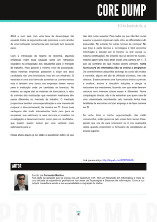 CORE DUMP
                                                                                                  O X N o Qu a d ra d o C e rto


difícil e num país com uma taxa de desemprego tão                não têm curso superior. Para todos os que não têm curso
elevada, todos os argumentos são preciosos, e um carimbo         superior e querem ingressar nesta vida, as dificuldades são
de uma instituição reconhecida pelo mercado tem bastante         acrescidas. No entanto há outras formas de começar. No
peso.                                                            que toca à parte técnica e tecnológica é fácil encontrar
                                                                 informação e estudar por si mesmo ou tirar cursos ou
Com a introdução do regime de Bolonha, algumas                   mesmo certificações. No entanto não se devem ter ilusões,
empresas viram essa situação como um retrocesso                  mesmo assim será mais difícil iniciar uma carreira em TI. É
educativo na preparação dos estudantes para o mercado            que ao contrário do que muitos jovens pensam, numa
de trabalho. Para garantir o mesmo nível de preparação,          licenciatura de informática não se ensina a programar.
essas mesmas empresas passaram a exigir aos seus                 Os conhecimentos adquiridos ao longo do curso são muitos
candidatos não uma licenciatura mas sim um mestrado. O           e variados, alguns até são de utilidade duvidosa, mas são
mestrado é uma boa forma de aumentar os conhecimentos            valiosos. Essencialmente uma licenciatura ensina a pensar,
mas é também uma forma das empresas darem menos                  a analisar, ensina a descobrir soluções e alarga os
peso à instituição onde um candidato se licenciou. No            horizontes dos estudantes, fazendo com que estes tenham
entanto, as regras são as mesmas da licenciatura, o valor        contacto com imensas coisas novas e diferentes. Numa
do carimbo das instituições que ministram mestrados têm          comparação directa, não é de estranhar que quem saia de
pesos diferentes no mercado de trabalho. O mestrado              uma universidade reconhecida pelo mercado tenha mais
proporciona também uma especialização e uma maneira de           facilidade de encontrar um bom emprego e de fazer carreira
preparar o direccionamento da carreira em TI. Estas duas         em TI.
vantagens são muito interessantes tanto para para as
empresas, que valorizam os seus recursos e investem na           Se após toda a minha argumentação não estão
investigação e desenvolvimento, como para os candidatos,         convencidos, então guiem-se pelo vosso bom senso. Esse,
que podem querer evoluir por uma vertente mais                   aposto que vos diz para colocarem os X nos quadrados
estimulante para si.                                             certos quando preenchem o formulário de candidatura ao
                                                                 ensino superior.
Nesta altura alguns já se estão a questionar sobre os que




                                                                 Link para o artigo: http://tinyurl.com/RPED28-09

 AUTOR

                   Escrito por Fernando Martins
                   Faz parte da geração que se iniciou nos ZX Spectrum 48K. Tem um Mestrado em Informática e mais de
                   uma década de experiência profissional nas áreas de Tecnologias e Sistemas de Informação. Criou a sua
                   própria consultora sendo a sua especialidade a migração de dados.




                                                            49
 