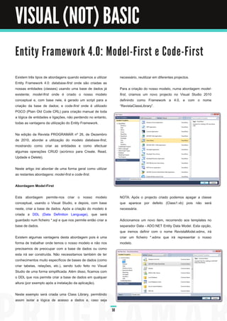 VISUAL (NOT) BASIC

E n ti ty Fra m e wo rk 4. 0 : M o d e l - Fi rst e C o d e - Fi rst

Existem três tipos de abordagens quando estamos a utilizar         necessário, reutilizar em diferentes projectos.
Entity Framework 4.0: database­first onde são criadas as
nossas entidades (classes) usando uma base de dados já             Para a criação do nosso modelo, numa abordagem model­
existente; model­first onde é criado o nosso modelo                first, criamos um novo projecto no Visual Studio 201 0
conceptual e, com base nele, é gerado um script para a             definindo como Framework a 4.0, e com o nome
criação da base de dados; e code­first onde é utilizado            “RevistaClassLibrary”.
POCO (Plain Old Code CRL) para criação manual de toda
a lógica de entidades e ligações, não perdendo no entanto,
todas as vantagens da utilização do Entity Framework.

Na edição da Revista PROGRAMAR nº 26, de Dezembro
de 201 0, abordei a utilização do modelo database­first,
mostrando como criar as entidades e como efectuar
algumas operações CRUD (acrónico para Create, Read,
Updade e Delete).

Neste artigo irei abordar de uma forma geral como utilizar
as restantes abordagens: model­first e code­first.

Abordagem Model-First

Esta abordagem permite-nos criar o nosso modelo                    NOTA: Após o projecto criado podemos apagar a classe
conceptual, usando o Visual Studio, e depois, com base             que aparece por defeito (Class1 .vb) pois não será
neste, criar a base de dados. Após a criação do modelo é           necessária.
criada a DDL (Data Definition Language), que será
guardado num ficheiro *.sql e que nos permite então criar a        Adicionamos um novo item, recorrendo aos templates no
base de dados.                                                     separador Data - ADO.NET Entity Data Model. Esta opção,
                                                                   que iremos definir com o nome RevistaModel.edmx, irá
Existem algumas vantagens desta abordagem pois é uma               criar um ficheiro *.edmx que irá representar o nosso
forma de trabalhar onde temos o nosso modelo e não nos             modelo.
precisamos de preocupar com a base de dados ou como
esta irá ser construída. Não necessitamos também de ter
conhecimentos muito específicos de bases de dados (como
criar tabelas, relações, etc.), sendo tudo feito no Visual
Studio de uma forma simplificada. Além disso, ficamos com
o DDL que nos permite criar a base de dados em qualquer
altura (por exemplo após a instalação da aplicação).

Neste exemplo será criada uma Class Library, permitindo
assim isolar a lógica de acesso a dados e, caso seja

                                                              50
 