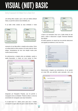 VISUAL (NOT) BASIC
E n ti ty Fra m e wo rk 4. 0 : M o d e l - Fi rst e C o d e - Fi rst



uma String (Max Lenght), qual o valor por defeito (Default
Value), se permite valores nulos (Nullable), etc.

E já estão então criadas as duas entidades e neste




                                                                            o fazer é só necessário clicar com o botão direito do rato
                                                                            sobre o editor e seleccionar a opção “Generate Database
                                                                            from Model”.
                                                                            Irá então aparecer um wizard que nos permite seleccionar
                                                                            uma ligação já existente ou criar uma nova.

momento só nos falta definir a relação entre ambas. Como
um artigo pode ter vários autores e um autor pode ter vários
artigos, necessitamos de criar uma relação muitos para
muitos (many-to-many).

Ao adicionarmos a relação entre as entidades, usando a
opção Association, é criado um novo campo no final,




                                                                            Seleccionado a ligação que pretendemos, irá ser gerado
                                                                            um script DDL que permitirá, após execução, criar uma




designado por Navigation Property, que irá permitir a
navegação entre as entidades. Podemos alterar o nome da
propriedade de navegação (caso seja necessário).

E já está! Este foi o último passo para criar o modelo
conceptual e é agora altura de gerar a base de dados. Para

                                                                       52
 