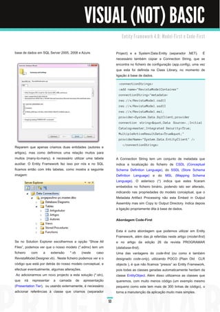 VISUAL (NOT) BASIC
                                                                     E n ti ty Fra m e wo rk 4. 0 : M o d e l - Fi rst e C o d e - Fi rst



base de dados em SQL Server 2005, 2008 e Azure.                   Project) e a System.Data.Entity (separador .NET). É
                                                                  necessário também copiar a Connection String, que se
                                                                  encontra no ficheiro de configuração (app.config), uma vez
                                                                  que esta foi definida na Class Library, no momento de
                                                                  ligação à base de dados.
                                                                   <connectionStrings>
                                                                   <add name="RevistaModelContainer"
                                                                   connectionString="metadata=
                                                                   res://*/RevistaModel.csdl|
                                                                   res://*/RevistaModel.ssdl|
                                                                   res://*/RevistaModel.msl;
                                                                   provider=System.Data.SqlClient;provider
                                                                   connection string="Data Source=.;Initial
                                                                   Catalog=master;Integrated Security=True;
                                                                   MultipleActiveResultSets=True""
                                                                   providerName="System.Data.EntityClient" />
                                                                      </connectionStrings>
Reparem que apenas criamos duas entidades (autores e
artigos), mas como definimos uma relação muitos para
muitos (many-to-many), é necessário utilizar uma tabela           A Connection String tem um conjunto de metadata que
auxiliar. O Entity Framework fez isso por nós e no SQL            indica a localização do ficheiro de CSDL (Conceptual
ficamos então com três tabelas, como mostra a seguinte            Schema Definition Language), do SSDL (Store Schema
imagem:                                                           Definition Language) e do MSL (Mapping Schema
                                                                  Language). O asterisco (*) indica que estes ficaram
                                                                  embebidos no ficheiro binário, podendo isto ser alterado,
                                                                  indicando nas propriedades do modelo conceptual, que o
                                                                  Metadata Artifact Processing não esta Embed in Output
                                                                  Assembly mas sim Copy to Output Directory. Indica depois
                                                                  a ligação propriamente dita à base de dados.

                                                                  Abordagem Code-First

                                                                  Esta é outra abordagem que podemos utilizar em Entity
                                                                  Framework, além das já referidas neste artigo (model­first)
Se no Solution Explorer escolhermos a opção “Show All             e no artigo da edição 26 da revista PROGRAMAR
Files”, podemos ver que o nosso modelo (*.edmx) tem um            (database­first).
ficheiro com a extensão *.vb (neste caso                          Uma das vantagens do code­first (ou como é também
RevistaModel.Designer.vb) . Neste ficheiro podemos ver e o        designado code­only), utilizando POCO (Plain Old CLR
código que está por detrás do nosso modelo conceptual, e          objects ), é que não ficamos “presos” ao Entity Framework,
efectuar eventualmente, algumas alterações.                       pois todas as classes geradas automaticamente herdam da
 Ao adicionarmos um novo projecto a esta solução (*.sln),         classe EntityObject. Além disso utilizamos as classes que
que irá representar a camada de apresentação                      queremos, com muito menos código (um exemplo mesmo
(Presentation Tier), ou usando externamente, é necessário         pequeno como este tem mais de 300 linhas de código), o
adicionar referências à classe que criamos (separador             torna a manutenção da aplicação muito mais simples.

                                                             53
 