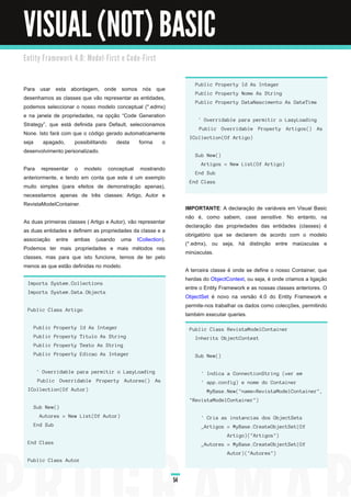 VISUAL (NOT) BASIC
E n ti ty Fra m e wo rk 4. 0 : M o d e l - Fi rst e C o d e - Fi rst



                                                                                Public Property Id As Integer
Para usar esta abordagem, onde somos nós que
                                                                                Public Property Nome As String
desenhamos as classes que vão representar as entidades,
                                                                                Public Property DataNascimento As DateTime
podemos seleccionar o nosso modelo conceptual (*.edmx)
e na janela de propriedades, na opção “Code Generation
                                                                                 ' Overridable para permitir o LazyLoading
Strategy”, que está definida para Default, seleccionamos
                                                                                 Public Overridable Property Artigos() As
None. Isto fará com que o código gerado automaticamente
                                                                             ICollection(Of Artigo)
seja apagado, possibilitando desta forma o
desenvolvimento personalizado.
                                                                                Sub New()
                                                                                  Artigos = New List(Of Artigo)
Para representar o modelo conceptual mostrando
                                                                                End Sub
anteriormente, e tendo em conta que este é um exemplo
                                                                             End Class
muito simples (para efeitos de demonstração apenas),
necessitamos apenas de três classes: Artigo, Autor e
RevistaModelContainer.
                                                                            IMPORTANTE : A declaração de variáveis em Visual Basic
                                                                            não é, como sabem, case sensitive. No entanto, na
As duas primeiras classes ( Artigo e Autor), vão representar
                                                                            declaração das propriedades das entidades (classes) é
as duas entidades e definem as propriedades da classe e a
                                                                            obrigatório que se declarem de acordo com o modelo
associação entre ambas (usando uma ICollection).
                                                                            (*.edmx), ou seja, há distinção entre maiúsculas e
Podemos ter mais propriedades e mais métodos nas
                                                                            minúsculas.
classes, mas para que isto funcione, temos de ter pelo
menos as que estão definidas no modelo.
                                                                            A terceira classe é onde se define o nosso Container, que
                                                                            herdas do ObjectContext, ou seja, é onde criamos a ligação
  Imports System.Collections
                                                                            entre o Entity Framework e as nossas classes anteriores. O
  Imports System.Data.Objects
                                                                            ObjectSet é novo na versão 4.0 do Entity Framework e
                                                                            permite-nos trabalhar os dados como colecções, permitindo
  Public Class Artigo
                                                                            também executar queries.
     Public Property Id As Integer                                           Public Class RevistaModelContainer
     Public Property Titulo As String                                           Inherits ObjectContext
     Public Property Texto As String
     Public Property Edicao As Integer                                          Sub New()


      ' Overridable para permitir o LazyLoading                                   ' Indica a ConnectionString (ver em
       Public Overridable Property Autores() As                                   ' app.config) e nome do Container
  ICollection(Of Autor)                                                             MyBase.New("name=RevistaModelContainer",
                                                                             "RevistaModelContainer")
     Sub New()
        Autores = New List(Of Autor)                                              ' Cria as instancias dos ObjectSets
     End Sub                                                                      _Artigos = MyBase.CreateObjectSet(Of
                                                                                             Artigo)("Artigos")
  End Class                                                                       _Autores = MyBase.CreateObjectSet(Of
                                                                                             Autor)("Autores")
  Public Class Autor


                                                                       54
 