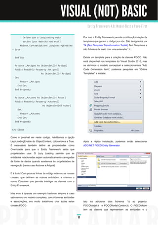 VISUAL (NOT) BASIC
                                                                  E n ti ty Fra m e wo rk 4. 0 : M o d e l - Fi rst e C o d e - Fi rst


          ' Define que o LazyLoading está                      Por isso o Entity Framework permite a utilização/criação de
          ' activo (por defeito não está)                      templates que geram o código por nós. São designados por
         MyBase.ContextOptions.LazyLoadingEnabled              T4 (Text Template Transformation Toolkit) Text Templates e
 = True                                                        são ficheiros de texto com uma extensão *.tt .

   End Sub                                                     Existe um template para a criação de classes POCO. Não
                                                               está disponível nos templates do Visual Studio 201 0, mas
   Private _Artigos As ObjectSet(Of Artigo)                    se abrirmos o modelo conceptual e seleccionarmos “Add
   Public ReadOnly Property Artigos()                          Code Generation Item”, podemos pesquisar em "Online
                            As ObjectSet(Of Artigo)            Templates" e instalar.
   Get
          Return _Artigos
      End Get
   End Property


   Private _Autores As ObjectSet(Of Autor)
   Public ReadOnly Property Autores()
                             As ObjectSet(Of Autor)
      Get
          Return _Autores
      End Get
   End Property


 End Class


Como é possível ver neste codigo, habilitamos a opção
LazyLoadingEnable do ObjectContext, colocando-a a True.        Após a rápida instalação, podemos então seleccionar
É necessário também definir as propriedades como               ADO.NET POCO Entity Generator.
Overridable para que o Entity Framework saiba que
propriedades usar. O Lazy Loading permite que as
entidades relacionadas sejam automaticamente carregadas
da fonte de dados quando acedemos às propriedades de
navegação (neste caso Autores e Artigos).

E é tudo! Com poucas linhas de código criamos as nossas
classes, que definem as nossas entidades, e criamos o
nosso Container que permite interligar as classes com o
Entity Framework.

Mas este é apenas um exemplo bastante simples e caso
usássemos um modelo complexo, com inúmeras entidades
e associações, era muito trabalhoso criar todas estas          Isto irá adicionar dois ficheiros *.tt ao projecto:
classes POCO.                                                  POCOModel.tt e POCOModel.Context.tt. O POCOModel
                                                               tem as classes que representam as entidades e o

                                                          55
 