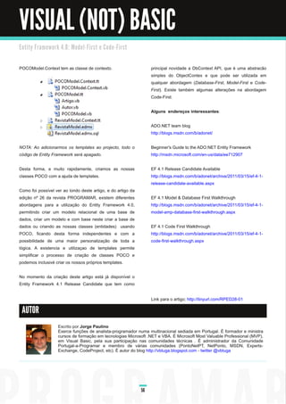VISUAL (NOT) BASIC
E n ti ty Fra m e wo rk 4. 0 : M o d e l - Fi rst e C o d e - Fi rst



POCOModel.Context tem as classe de contexto.                                principal novidade a DbContext API, que é uma abstracão
                                                                            simples do ObjectContex e que pode ser utilizada em
                                                                            qualquer abordagem (Database­First, Model­First e Code­
                                                                            First). Existe também algumas alterações na abordagem
                                                                            Code-First.

                                                                            Alguns endereços interessantes :

                                                                            ADO.NET team blog
                                                                            http://blogs.msdn.com/b/adonet/

NOTA: Ao adicionarmos os templates ao projecto, todo o                      Beginner's Guide to the ADO.NET Entity Framework
código de Entity Framework será apagado.                                    http://msdn.microsoft.com/en-us/data/ee71 2907

Desta forma, e muito rapidamente, criamos as nossas                         EF 4.1 Release Candidate Available
classes POCO com a ajuda de templates.                                      http://blogs.msdn.com/b/adonet/archive/2011 /03/1 5/ef-4-1 -
                                                                            release-candidate-available.aspx
Como foi possível ver ao londo deste artigo, e do artigo da
edição nº 26 da revista PROGRAMAR, existem diferentes                       EF 4.1 Model & Database First Walkthrough
abordagens para a utilização do Entity Framework 4.0,                       http://blogs.msdn.com/b/adonet/archive/2011 /03/1 5/ef-4-1 -
permitindo criar um modelo relacional de uma base de                        model-amp-database-first-walkthrough.aspx
dados, criar um modelo e com base neste criar a base de
dados ou criando as nossas classes (entidades) usando                       EF 4.1 Code First Walkthrough
POCO, ficando desta forma independentes e com a                             http://blogs.msdn.com/b/adonet/archive/2011 /03/1 5/ef-4-1 -
possibilidade de uma maior personalização de toda a                         code-first-walkthrough.aspx
lógica. A existencia e utilizaçao de templates permite
simplificar o processo de criação de classes POCO e
podemos inclusivé criar os nossos próprios templates.

No momento da criação deste artigo está já disponível o
Entity Framework 4.1 Release Candidate que tem como

                                                                            Link para o artigo: http://tinyurl.com/RPED28-01

 AUTOR

                        Escrito por Jorge Paulino
                        Exerce funções de analista-programador numa multinacional sediada em Portugal. É formador e ministra
                        cursos de formação em tecnologias Microsoft .NET e VBA. É Microsoft Most Valuable Professional (MVP),
                        em Visual Basic, pela sua participação nas comunidades técnicas . É administrador da Comunidade
                        Portugal-a-Programar e membro de várias comunidades (PontoNetPT, NetPonto, MSDN, Experts-
                        Exchange, CodeProject, etc). É autor do blog http://vbtuga.blogspot.com - twitter @vbtuga




                                                                       56
 