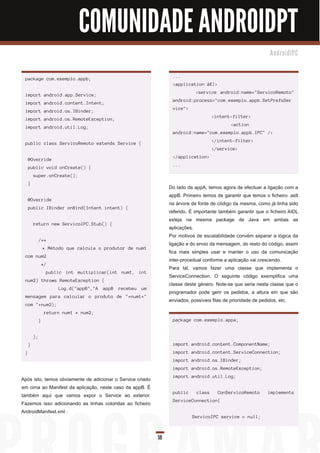 COMUNIDADE ANDROIDPT
                                                                                                               An d ro i d I PC



                                                                  ...
 package com.exemplo.appb;
                                                                  <application â€¦>
                                                                             <service android:name="ServicoRemoto"
 import android.app.Service;
                                                                  android:process="com.exemplo.appb.SetPrefsSer
 import android.content.Intent;
                                                                  vice">
 import android.os.IBinder;
                                                                                     <intent-filter>
 import android.os.RemoteException;
                                                                                             <action
 import android.util.Log;
                                                                  android:name="com.exemplo.appb.IPC" />
                                                                                     </intent-filter>
 public class ServicoRemoto extends Service {
                                                                                     </service>
                                                                  </application>
     @Override
                                                                  ...
     public void onCreate() {
         super.onCreate();
     }
                                                                 Do lado da appA, temos agora de efectuar a ligação com a
                                                                 appB. Primeiro temos de garantir que temos o ficheiro .aidl
     @Override
                                                                 na árvore de fonte de código da mesma, como já tinha sido
     public IBinder onBind(Intent intent) {
                                                                 referido. É importante também garantir que o ficheiro AIDL
                                                                 esteja na mesma package de Java em ambas as
         return new ServicoIPC.Stub() {
                                                                 aplicações.
                                                                 Por motivos de escalabilidade convém separar a lógica da
              /**
                                                                 ligação e do envio da mensagem, do resto do código, assim
                  * Método que calcula o produtor de num1
                                                                 fica mais simples usar e manter o uso da comunicação
 com num2
                                                                 inter-procedual conforme a aplicação vai crescendo.
                  */
                                                                 Para tal, vamos fazer uma classe que implementa o
                   public int multiplicar(int num1, int
                                                                 ServiceConnection. O seguinte código exemplifica uma
 num2) throws RemoteException {
                                                                 classe deste género. Note-se que seria nesta classe que o
                        Log.d("appB","A appB recebeu um
                                                                 programador pode gerir os pedidos, a altura em que são
 mensagem para calcular o produto de "+num1+"
                                                                 enviados, possíveis filas de prioridade de pedidos, etc.
 com "+num2);
                   return num1 * num2;
              }                                                   package com.exemplo.appa;


         };
     }                                                            import android.content.ComponentName;
 }                                                                import android.content.ServiceConnection;
                                                                  import android.os.IBinder;
                                                                  import android.os.RemoteException;
                                                                  import android.util.Log;
Após isto, temos obviamente de adicionar o Service criado
em cima ao Manifest da aplicação, neste caso da appB. É
                                                                  public     class     ConServicoRemoto       implements
também aqui que vamos expor o Service ao exterior.
                                                                  ServiceConnection{
Fazemos isso adicionando as linhas coloridas ao ficheiro
AndroidManifest.xml :
                                                                           ServicoIPC service = null;



                                                            59
 