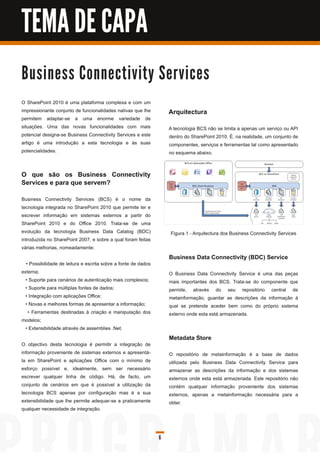 TEMA DE CAPA

B u s i n e s s C o n n e c ti vi ty S e rvi c e s
O SharePoint 201 0 é uma plataforma complexa e com um
impressionante conjunto de funcionalidades nativas que lhe          Arquitectura
permitem adaptar-se a uma enorme variedade de
situações. Uma das novas funcionalidades com mais                   A tecnologia BCS não se limita a apenas um serviço ou API
potencial designa-se Business Connectivity Services e este          dentro do SharePoint 201 0. É, na realidade, um conjunto de
artigo é uma introdução a esta tecnologia e às suas                 componentes, serviços e ferramentas tal como apresentado
potencialidades.                                                    no esquema abaixo.


O que são os Business Connectivity
Services e para que servem?
Business Connectivity Services (BCS) é o nome da
tecnologia integrada no SharePoint 201 0 que permite ler e
escrever informação em sistemas externos a partir do
SharePoint 201 0 e do Office 201 0. Trata-se de uma
evolução da tecnologia Business Data Catalog (BDC)                  Figura 1 - Arquitectura dos Business Connectivity Services
introduzida no SharePoint 2007, e sobre a qual foram feitas
várias melhorias, nomeadamente:
                                                                    Business Data Connectivity (BDC) Service
  • Possibilidade de leitura e escrita sobre a fonte de dados
externa;                                                            O Business Data Connectivity Service é uma das peças
  • Suporte para cenários de autenticação mais complexos;           mais importantes dos BCS. Trata-se do componente que
  • Suporte para múltiplas fontes de dados;                         permite, através do seu repositório central de
  • Integração com aplicações Office;                               metainformação, guardar as descrições da informação à
  • Novas e melhores formas de apresentar a informação;             qual se pretende aceder bem como do próprio sistema
   • Ferramentas destinadas à criação e manipulação dos             externo onde esta está armazenada.
modelos;
  • Extensibilidade através de assemblies .Net.
                                                                    Metadata Store
O objectivo desta tecnologia é permitir a integração de
informação proveniente de sistemas externos e apresentá-            O repositório de metainformação é a base de dados
la em SharePoint e aplicações Office com o mínimo de                utilizada pelo Business Data Connectivity Service para
esforço possível e, idealmente, sem ser necessário                  armazenar as descrições da informação e dos sistemas
escrever qualquer linha de código. Há, de facto, um                 externos onde esta está armazenada. Este repositório não
conjunto de cenários em que é possível a utilização da              contém qualquer informação proveniente dos sistemas
tecnologia BCS apenas por configuração mas é a sua                  externos, apenas a metainformação necessária para a
extensibilidade que lhe permite adequar-se a praticamente           obter.
qualquer necessidade de integração.



                                                                6
 
