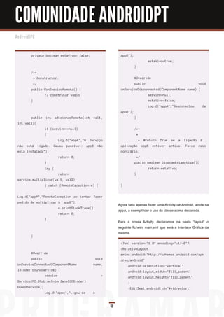 COMUNIDADE ANDROIDPT
An d ro i d I PC



             private boolean estaVivo= false;                            appB");
                                                                                               estaVivo=true;
                                                                                   }
             /**
                 * Constructor.                                                    @Override
                 */                                                                public                                         void
             public ConServicoRemoto() {                                 onServiceDisconnected(ComponentName name) {
                         // construtor vazio                                                   service=null;
             }                                                                                 estaVivo=false;
                                                                                               Log.d("appA","Desconectou            da
                                                                         appB");
             public       int    adicionarRemoto(int    val1,                      }
  int val2){
                         if (service==null)                                        /**
                         {                                                             *
                                   Log.d("appA","O    Serviço                          *     @return   True    se   a   ligação    à 
  não    está         ligado.   Causa   possível:    appB    não         aplicação          appB   estiver    activa.   False     caso
  está instalada");                                                      contrário.
                                   return 0;                                           */
                         }                                                         public boolean ligacaoEstaActiva(){
                         try {                                                                 return estaVivo;
                                   return                                          }
  service.multiplicar(val1, val2);
                         } catch (RemoteException e) {                   }


  Log.d("appA","RemoteException ao tentar fazer
  pedido de multiplicar à  appB");
                                                                        Agora falta apenas fazer uma Activity de Android, ainda na
                                   e.printStackTrace();
                                                                        appA, a exemplificar o uso da classe acima declarada.
                                   return 0;
                         }
                                                                        Para a nossa Activity, declaramos na pasta “layout” o
                                                                        seguinte ficheiro main.xml que será a Interface Gráfica da
                                                                        mesma.
             }

                                                                         <?xml version="1.0" encoding="utf-8"?>
                                                                         <RelativeLayout
             @Override                                                   xmlns:android="http://schemas.android.com/apk
             public                                         void         /res/android"
  onServiceConnected(ComponentName                      name,                 android:orientation="vertical"
  IBinder boundService) {                                                     android:layout_width="fill_parent"
                         service                               =              android:layout_height="fill_parent"
  ServicoIPC.Stub.asInterface((IBinder)                                       >
  boundService);                                                              <EditText android:id="@+id/valor1"
                         Log.d("appA","Ligou-se         à 



                                                                   60
 