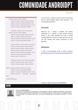 COMUNIDADE ANDROIDPT
                                                                                                             An d ro i d I PC


                                                              E por fim temos o código da classe de nome Principal que
    android:layout_width="60dip"
                                                              fará uso desta interface gráfica acima declarada, e da
        android:layout_height="wrap_content"
                                                              classe ConServicoRemoto.
        android:layout_alignParentTop="true"
        android:layout_centerHorizontal="true"
        android:layout_marginTop="50dip" />
                                                              Conclusão
        <EditText android:id="@+id/valor2"
                                                              Repare-se que o código é simplista, não existem
    android:layout_width="60dip"
                                                              verificações se o utilizador de facto escreve números
        android:layout_height="wrap_content"
                                                              inteiros, e não existe tratamento de erros na classe
        android:layout_below="@id/valor1"
                                                              ConServicoRemoto. Isso fica ao critério do leitor, uma vez
        android:layout_centerHorizontal="true"
                                                              que este exemplo está focado unicamente no tema
        android:layout_marginTop="50dip" />
                                                              abordado.

        <Button android:id="@+id/btn_calcular"
        android:layout_width="wrap_content"
                                                              Bibliografia
        android:layout_height="wrap_content"
        android:layout_below="@id/valor2"
                                                              1 . AIDL na documentação oficial da SDK de Android:
        android:layout_centerHorizontal="true"
                                                              http://developer.android.com/guide/developing/tools/aidl.htm
        android:layout_marginTop="50dip"
                                                              l
        android:text="Calcular"/>


        <TextView android:id="@+id/resultado"
        android:layout_width="wrap_content"
        android:layout_height="wrap_content"


android:layout_below="@id/btn_calcular"
        android:layout_marginTop="40dip"
        android:layout_centerHorizontal="true"
        android:text="O    resultado     aparecerá
aqui"
       />
</RelativeLayout>


                                                              Link para o artigo: http://tinyurl.com/RPED28-03

AUTOR

               Escrito por Pedro Veloso
               Licenciado em Ciências da Computação na Universidade do Minho, trabalha actualmente na EmergeIT.
               Desenvolve profissionalmente para Android, e tem interesse especial na área de Unix, em particular Linux,
               e administração de sistemas deste tipo. Faz parte integrante das comunidades androidPT e GTUG
               Portugal.




                                                         61
 