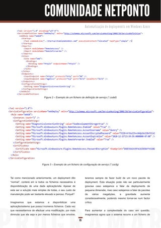 COMUNIDADE NETPONTO
                                                                  Au to m a ti za ç ã o d e d e p l o ym e n ts e m Wi n d o ws Azu re




                             Figura 2 – Exemplo de um ficheiro de definição de serviço (*.csdef)




                           Figura 3 – Exemplo de um ficheiro de configuração de serviço (*.cscfg)




Tal como mencionado anteriormente, um deployment dito             teremos sempre de fazer build de um novo pacote de
“normal”, conterá em si todos os ficheiros necessários à          deployment. Esta situação pode não ser particularmente
disponibilização de uma dada aplicação/site. Apesar de            gravosa caso estejamos a falar de deployments de
esta ser a solução mais simples de todas, o seu custo de          pequena dimensão, mas caso estejamos a falar de pacotes
manutenção pode ser bastante elevado e penoso. Porquê?            de vários megabytes, a gravidade aumenta
                                                                  consideravelmente, podendo mesmo tornar-se num factor
Imaginemos que estamos a disponibilizar uma                       crítico.
aplicação/sistema que possui inúmeros ficheiros. Cada vez
que necessitarmos de efectuar uma modificação, por mais           Para aumentar a complexidade do caso em questão,
diminuta que ela seja e por menos ficheiros que envolve,          imaginemos agora que o sistema recorre a um ficheiro de
                                                             65
 