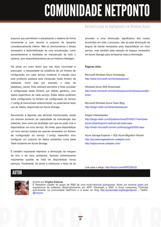 COMUNIDADE NETPONTO
                                                                      Au to m a ti za ç ã o d e d e p l o ym e n ts e m Wi n d o ws Azu re



arquivos que permitiriam ir actualizando o sistema de forma           proceder a uma diminuição significativa dos custos
incremental e com recurso a arquivos de tamanho                       envolvidos em todo o processo, não só pela diminuição da
consideravelmente inferior. Não só diminuiríamos o tempo              largura de banda necessária para disponibilizar um novo
necessário à disponibilização de uma actualização, como               serviço, mas também pela redução do espaço necessário
aumentaríamos a facilidade de manutenção de todo o                    em Azure Storage para armazenar toda a informação.
sistema, pois disponibilizaríamos de um histórico fidedigno.

Há ainda um outro factor que nos deve incomodar e                     Páginas úteis:
preocupar: a necessidade da existência de um ficheiro de
configuração por cada serviço existente. A solução para               Microsoft Windows Azure Homepage
este problema passaria pela introdução neste ficheiro de              http://www.microsoft.com/windowsazure/
wildcards, como seja por exemplo o caso de
[database_name]. Esta wildcard permitiria à Role proceder             Windows Azure SDK Downloads
à configuração deste ficheiro, por defeito genérico, com              http://www.microsoft.com/windowsazure/windowsazuresdk+
dados específicos de cada serviço. Estes dados poderiam               tools/
estar configurados no ficheiro de configuração do serviço
(*.cscfg) já mencionado anteriormente, ou poderíamos fazer            Microsoft Windows Azure Team Blog
uso de Tables, disponíveis em Azure Storage.                          http://blogs.msdn.com/b/windowsazure/

Recorrendo a algumas das técnicas mencionadas, existe                 Artigos Interessantes
um enorme aumento da capacidade de manutenção dos                     http://blogs.msdn.com/b/jnak/archive/201 0/02/11 /windows-
sistemas, bem como da facilidade com que se pode criar e              azure-roleentrypoint-method-call-order.aspx
disponibilizar um novo serviço. No limite, para disponibilizar        http://msdn.microsoft.com/en-us/library/gg433030.aspx
um novo serviço poderá ser apenas necessário um ficheiro
de configuração do serviço (*.cscfg) específico e/ou                  Azure Storage Explorer + SQL Azure Migration Wizard
configurar um conjunto de dados existentes numa dada                  http://azurestorageexplorer.codeplex.com/
Table existente em Azure Storage.                                     http://sqlazuremw.codeplex.com/

É também importante relembrar a diminuição da margem
de erro e de risco existentes, factores extremamente
importantes quando se trata de disponibilizar novos
serviços. Finalmente, há ainda a mencionar o facto de se
                                                                      Link para o artigo: http://tinyurl.com/RPED28-02

 AUTOR

                    Escrito por Virgílio Esteves
                    É Research Leader do grupo de R&D de uma multi-nacional portuguesa. Nutre um enorme gosto por
                    arquitectura de software, desenvolvimento em WPF, Silverlight e XNA, e cloud computing. Participa
                    activamente na comunidade NetPonto e é autor do blog http://pontonetpt.org/blogs/raposo - Twitter:
                    @vraposo




                                                                 67
 