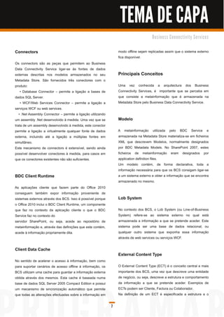 TEMA DE CAPA
                                                                                       B u s i n e s s C o n n e c ti vi ty S e rvi c e s


Connectors                                                        modo offline sejam replicadas assim que o sistema externo
                                                                  fica disponível.
Os connectors são as peças que permitem ao Business
Data Connectivity Service ligar-se às fontes de dados
externas descritas nos modelos armazenados no seu                 Principais Conceitos
Metadata Store. São fornecidos três conectores com o
produto:                                                          Uma vez conhecida a arquitectura dos Business
    • Database Connector – permite a ligação a bases de           Connectivity Services, é importante que se perceba em
dados SQL Server.                                                 que consiste a metainformação que é armazenada na
    • WCF/Web Services Connector – permite a ligação a            Metadata Store pelo Business Data Connectivity Service.
serviços WCF ou web services.
   • .Net Assembly Connector – permite a ligação utilizando
um assembly .Net desenvolvido à medida. Uma vez que se            Modelo
trata de um assembly desenvolvido à medida, este conector
permite a ligação a virtualmente qualquer fonte de dados          A metainformação utilizada pelo BDC Service e
externa, incluindo até a ligação a múltiplas fontes em            armazenada na Metadata Store materializa-se em ficheiros
simultâneo.                                                       XML que descrevem Modelos, normalmente designados
Este mecanismo de connectors é extensível, sendo ainda            por BDC Metadata Models. No SharePoint 2007, estes
possível desenvolver conectores à medida, para casos em           ficheiros de metainformação eram designados por
que os conectores existentes não são suficientes.                 application definition files.
                                                                  Um modelo contém, de forma declarativa, toda a
                                                                  informação necessária para que os BCS consigam ligar-se
BDC Client Runtime                                                a um sistema externo e obter a informação que se encontra
                                                                  armazenado no mesmo.
As aplicações cliente que fazem parte do Office 201 0
conseguem também expor informação proveniente de
sistemas externos através dos BCS. Isso é possível porque         Lob System
o Office 201 0 inclui o BDC Client Runtime, um componente
que faz no contexto da aplicação cliente o que o BDC              No contexto dos BCS, o Lob System (ou Line-of-Business
Service faz no contexto do                                        System) refere-se ao sistema externo no qual está
servidor SharePoint, ou seja, acede ao repositório de             armazenada a informação a que se pretende aceder. Este
metainformação e, através das definições que este contém,         sistema pode ser uma base de dados relacional, ou
acede à informação propriamente dita.                             qualquer outro sistema que exponha essa informação
                                                                  através de web services ou serviços WCF.

Client Data Cache
                                                                  External Content Type
No sentido de acelerar o acesso à informação, bem como
para suportar cenários de acesso offline à informação, os         O External Content Type (ECT) é o conceito central e mais
BCS utilizam uma cache para guardar a informação externa          importante dos BCS, uma vez que descreve uma entidade
obtida através dos mesmos. Esta cache é baseada numa              de negócio, ou seja, descreve a estrutura e comportamento
base de dados SQL Server 2005 Compact Edition e possui            da informação a que se pretende aceder. Exemplos de
um mecanismo de sincronização automático que permite              ECTs podem ser Cliente, Factura ou Colaborador.
que todas as alterações efectuadas sobre a informação em          Na definição de um ECT é especificada a estrutura e o

                                                              7
 