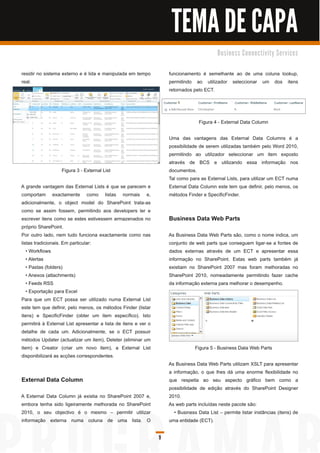 TEMA DE CAPA
                                                                                          B u s i n e s s C o n n e c ti vi ty S e rvi c e s


residir no sistema externo e é lida e manipulada em tempo           funcionamento é semelhante ao de uma coluna lookup,
real.                                                               permitindo ao utilizador seleccionar um dos itens
                                                                    retornados pelo ECT.




                                                                                  Figura 4 - External Data Column

                                                                    Uma das vantagens das External Data Columns é a
                                                                    possibilidade de serem utilizadas também pelo Word 201 0,
                                                                    permitindo ao utilizador seleccionar um item exposto
                                                                    através de BCS e utilizando essa informação nos
                   Figura 3 - External List                         documentos.
                                                                    Tal como para as External Lists, para utilizar um ECT numa
A grande vantagem das External Lists é que se parecem e             External Data Column este tem que definir, pelo menos, os
comportam exactamente como listas normais e,                        métodos Finder e SpecificFinder.
adicionalmente, o object model do SharePoint trata-as
como se assim fossem, permitindo aos developers ler e
escrever itens como se estes estivessem armazenados no              Business Data Web Parts
próprio SharePoint.
Por outro lado, nem tudo funciona exactamente como nas              As Business Data Web Parts são, como o nome indica, um
listas tradicionais. Em particular:                                 conjunto de web parts que conseguem ligar-se a fontes de
   • Workflows                                                      dados externas através de um ECT e apresentar essa
   • Alertas                                                        informação no SharePoint. Estas web parts também já
   • Pastas (folders)                                               existiam no SharePoint 2007 mas foram melhoradas no
   • Anexos (attachments)                                           SharePoint 201 0, nomeadamente permitindo fazer cache
   • Feeds RSS                                                      da informação externa para melhorar o desempenho.
   • Exportação para Excel
Para que um ECT possa ser utilizado numa External List
este tem que definir, pelo menos, os métodos Finder (listar
itens) e SpecificFinder (obter um item específico). Isto
permitirá à External List apresentar a lista de itens e ver o
detalhe de cada um. Adicionalmente, se o ECT possuir
métodos Updater (actualizar um item), Deleter (eliminar um
item) e Creator (criar um novo item), a External List                           Figura 5 - Business Data Web Parts
disponibilizará as acções correspondentes.
                                                                    As Business Data Web Parts utilizam XSLT para apresentar
                                                                    a informação, o que lhes dá uma enorme flexibilidade no
External Data Column                                                que respeita ao seu aspecto gráfico bem como a
                                                                    possibilidade de edição através do SharePoint Designer
A External Data Column já existia no SharePoint 2007 e,             201 0.
embora tenha sido ligeiramente melhorada no SharePoint              As web parts incluídas neste pacote são:
201 0, o seu objectivo é o mesmo – permitir utilizar                  • Business Data List – permite listar instâncias (itens) de
informação externa numa coluna de uma lista. O                      uma entidade (ECT).

                                                                9
 